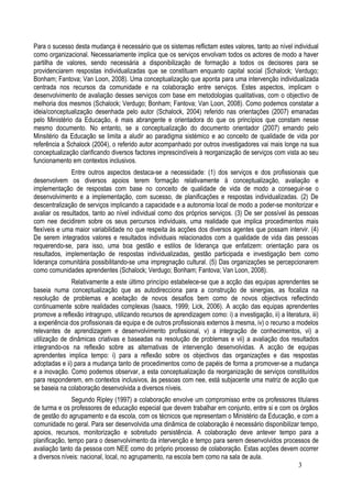 Para o sucesso desta mudança é necessário que os sistemas reflictam estes valores, tanto ao nível individual
como organizacional. Necessariamente implica que os serviços envolvam todos os actores de modo a haver
partilha de valores, sendo necessária a disponibilização de formação a todos os decisores para se
providenciarem respostas individualizadas que se constituam enquanto capital social (Schalock; Verdugo;
Bonham; Fantova; Van Loon, 2008). Uma conceptualização que aponta para uma intervenção individualizada
centrada nos recursos da comunidade e na colaboração entre serviços. Estes aspectos, implicam o
desenvolvimento de avaliação desses serviços com base em metodologias qualitativas, com o objectivo de
melhoria dos mesmos (Schalock; Verdugo; Bonham; Fantova; Van Loon, 2008). Como podemos constatar a
ideia/conceptualização desenhada pelo autor (Schalock, 2004) referido nas orientações (2007) emanadas
pelo Ministério da Educação, é mais abrangente e orientadora do que os princípios que constam nesse
mesmo documento. No entanto, se a conceptualização do documento orientador (2007) emando pelo
Minsitério da Educação se limita a aludir ao paradigma sistémico e ao conceito de qualidade de vida por
referência a Schalock (2004), o referido autor acompanhado por outros investigadores vai mais longe na sua
conceptualização clarificando diversos factores imprescindíveis à reorganização de serviços com vista ao seu
funcionamento em contextos inclusivos.
               Entre outros aspectos destaca-se a necessidade: (1) dos serviços e dos profissionais que
desenvolvem os diversos apoios terem formação relativamente à conceptualização, avaliação e
implementação de respostas com base no conceito de qualidade de vida de modo a conseguir-se o
desenvolvimento e a implementação, com sucesso, de planificações e respostas individualizadas. (2) De
descentralização de serviços implicando a capacidade e a autonomia local de modo a poder-se monitorizar e
avaliar os resultados, tanto ao nível individual como dos próprios serviços. (3) De ser possível às pessoas
com nee decidirem sobre os seus percursos individuais, uma realidade que implica procedimentos mais
flexíveis e uma maior variabilidade no que respeita às acções dos diversos agentes que possam intervir. (4)
De serem integrados valores e resultados individuais relacionados com a qualidade de vida das pessoas
requerendo-se, para isso, uma boa gestão e estilos de liderança que enfatizem: orientação para os
resultados, implementação de respostas individualizadas, gestão participada e investigação bem como
liderança comunitária possibilitando-se uma impregnação cultural. (5) Das organizações se percepcionarem
como comunidades aprendentes (Schalock; Verdugo; Bonham; Fantova; Van Loon, 2008).
               Relativamente a este último princípio estabelece-se que a acção das equipas aprendentes se
baseia numa conceptualização que as autodirecciona para a construção de sinergias, as focaliza na
resolução de problemas e aceitação de novos desafios bem como de novos objectivos reflectindo
continuamente sobre realidades complexas (Isaacs, 1999; Lick, 2006). A acção das equipas aprendentes
promove a reflexão intragrupo, utilizando recursos de aprendizagem como: i) a investigação, ii) a literatura, iii)
a experiência dos profissionais da equipa e de outros profissionais externos à mesma, iv) o recurso a modelos
relevantes de aprendizagem e desenvolvimento profissional, v) a integração de conhecimentos, vi) a
utilização de dinâmicas criativas e baseadas na resolução de problemas e vii) a avaliação dos resultados
integrando-os na reflexão sobre as alternativas de intervenção desenvolvidas. A acção de equipas
aprendentes implica tempo: i) para a reflexão sobre os objectivos das organizações e das respostas
adoptadas e ii) para a mudança tanto de procedimentos como de papéis de forma a promover-se a mudança
e a inovação. Como podemos observar, a esta conceptualização da reorganização de serviços constituídos
para responderem, em contextos inclusivos, às pessoas com nee, está subjacente uma matriz de acção que
se baseia na colaboração desenvolvida a diversos níveis.
                Segundo Ripley (1997) a colaboração envolve um compromisso entre os professores titulares
de turma e os professores de educação especial que devem trabalhar em conjunto, entre si e com os órgãos
de gestão do agrupamento e da escola, com os técnicos que representam o Ministério da Educação, e com a
comunidade no geral. Para ser desenvolvida uma dinâmica de colaboração é necessário disponibilizar tempo,
apoios, recursos, monitorização e sobretudo persistência. A colaboração deve antever tempo para a
planificação, tempo para o desenvolvimento da intervenção e tempo para serem desenvolvidos processos de
avaliação tanto da pessoa com NEE como do próprio processo de colaboração. Estas acções devem ocorrer
a diversos níveis: nacional, local, no agrupamento, na escola bem como na sala de aula.
                                                                                                  3
 