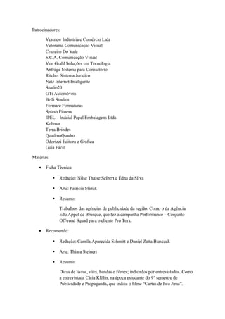 Patrocinadores:
Vestnew Indústria e Comércio Ltda
Vetorama Comunicação Visual
Cruzeiro Do Vale
S.C.A. Comunicação Visual
Von Grahl Soluções em Tecnologia
Anfrage Sistema para Consultório
Ritcher Sistema Jurídico
Netz Internet Inteligente
Studio20
GTi Automóveis
Belli Studios
Formare Formaturas
Splash Fitness
IPEL – Indaial Papel Embalagens Ltda
Kohmar
Terra Brindes
QuadroaQuadro
Odorizzi Editora e Gráfica
Guia Fácil
Matérias:
• Ficha Técnica:
 Redação: Nilse Thaise Seibert e Édna da Silva
 Arte: Patricia Stazak
 Resumo:
Trabalhos das agências de publicidade da região. Como o da Agência
Edu Appel de Brusque, que fez a campanha Performance – Conjunto
Off-road Squad para o cliente Pro Tork.
• Recomendo:
 Redação: Camila Aparecida Schmitt e Daniel Zatta Blasczak
 Arte: Thiara Steinert
 Resumo:
Dicas de livros, sites, bandas e filmes; indicados por entrevistados. Como
a entrevistada Cátia Klöhn, na época estudante do 9° semestre de
Publicidade e Propaganda, que indica o filme “Cartas de Iwo Jima”.
 