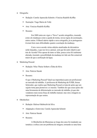 • Ortografia:
 Redação: Camila Aparecida Schmitt e Vinicius Rudolfo Koffke
 Ilustração: Tiago Maria do Valle
 Arte: Vinicius Rudolfo Koffke
 Resumo:
Em 2009 entra em vigor o “Novo” acordo ortográfico, trazendo
como ele mudanças como a queda do trema, novas regras de acentuação,
entres outras. O Brasil aderiu rápido a nova ortografia, já os portugueses
tiveram bem mais dificuldades quanto a aceitação da mudança.
Com o novo acordo várias edições atualizadas de dicionários
serão lançadas, o que nos leva a pensar, será que há outro objetivo por
trás do Acordo? Pois apesar de tanto se falar, pouca coisa foi realmente
alterada, trazendo a possibilidade da mudança ter tido um fim comercial
maior do que a unificação da lígua.
• Marketing Pessoal:
 Redação: Nilse Thaise Seibert e Édna da Silva
 Arte: Patricia Stazak
 Resumo:
O que é Marketing Pessoal? Qual sua importância para um profissional
no mercado de trabalho. A professora de Marketing da FURB, Jerusa
Schroeder, que explica que Marketing Pessoal se trata de ações que um
sujeito toma para promover a si mesmo. Também diz que essas ações são
uma ferramenta de diferenciação no mercado de trabalho, já que não
vendemos mais nossa força de trabalho manual, mas sim a imagem ou
representação do que somos.
• Oktoberfest:
 Redação: Halissa Odebrecht da Silva
 Adaptação e Entrevista: Camila Aparecida Schmitt
 Arte: Patricia Stazak
 Resumo:
A Oktoberfest de Blumenau ao longo dos anos foi mudando sua
temática e sofreu com um problema de imagem, tornando-se uma festa
 