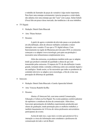 o trabalho de ilustrador de peças de vestuário é algo muito importante.
Para fazer uma estampa corretamente é preciso pesquisa e criatividade,
não adianta criar uma estampa que não “case” com a peça. Julian Galash
(Foca) fala um pouco desse mercado, das tendências e de seus trabalhos.
• TV Digital:
 Redação: Daniel Zatta Blasczak
 Arte: Thiara Steinert
 Resumo:
A partir de agora o conteúdo da televisão passa a ser produzido
em alta definição, além de oferecer múltiplos conteúdos e maior
interação com o usuário. É isso que a TV digital oferece. Com
funcionamento na região de Blumenau previsto para 2010, as emissoras
começam a se adaptar à nova tecnologia, pois para sua produção é
necessário uma infraestrutura completamente nova.
Além das emissoras, as produtoras também terão que se adaptar,
tendo que produzir conteúdo de qualidade a altura do que será
transmitido pelas emissoras. O impacto da TV de alta definição é muito
grande, tornando nítida e estranha a diferença entre um conteúdo digital e
um analógico. Sendo assim, se faz necessário que todos os produtores de
conteúdo televisivo se adapte a nova tecnologia, a fim de evitar essa
percepção de diferença de qualidade.
• Intercom:
 Redação: Daniel Zatta Blasczak e Camila Aparecida Schmitt
 Arte: Vinicius Rudolfo Koffke
 Resumo:
Aberta a X Intercom Sul, com tema central Comunicação,
Educação e Cultura na Era Digital. No evento pudemos conferir palestrar
de repórteres e estudiosos da área de comunicação. Além disso,
houveram apresentações de trabalhos experimentais produzidos por
alunos de graduação, tendo premiação para os melhores trabalhos; e
também lançamentos de 14 livros de vários professores universitários
participantes do evento.
Acima de tudo isso, o que mais o evento quis promover foi a
interação e a troca de informação entre estudantes e professores de
comunicação de todo o sul do Brasil.
 