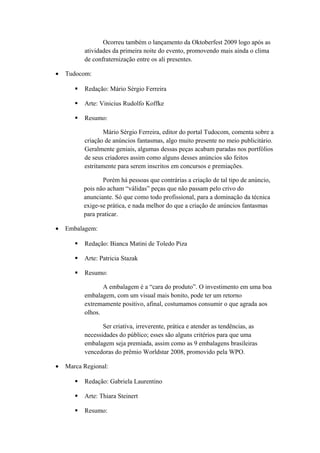 Ocorreu também o lançamento da Oktoberfest 2009 logo após as
atividades da primeira noite do evento, promovendo mais ainda o clima
de confraternização entre os ali presentes.
• Tudocom:
 Redação: Mário Sérgio Ferreira
 Arte: Vinicius Rudolfo Koffke
 Resumo:
Mário Sérgio Ferreira, editor do portal Tudocom, comenta sobre a
criação de anúncios fantasmas, algo muito presente no meio publicitário.
Geralmente geniais, algumas dessas peças acabam paradas nos portfólios
de seus criadores assim como alguns desses anúncios são feitos
estritamente para serem inscritos em concursos e premiações.
Porém há pessoas que contrárias a criação de tal tipo de anúncio,
pois não acham “válidas” peças que não passam pelo crivo do
anunciante. Só que como todo profissional, para a dominação da técnica
exige-se prática, e nada melhor do que a criação de anúncios fantasmas
para praticar.
• Embalagem:
 Redação: Bianca Matini de Toledo Piza
 Arte: Patricia Stazak
 Resumo:
A embalagem é a “cara do produto”. O investimento em uma boa
embalagem, com um visual mais bonito, pode ter um retorno
extremamente positivo, afinal, costumamos consumir o que agrada aos
olhos.
Ser criativa, irreverente, prática e atender as tendências, as
necessidades do público; esses são alguns critérios para que uma
embalagem seja premiada, assim como as 9 embalagens brasileiras
vencedoras do prêmio Worldstar 2008, promovido pela WPO.
• Marca Regional:
 Redação: Gabriela Laurentino
 Arte: Thiara Steinert
 Resumo:
 