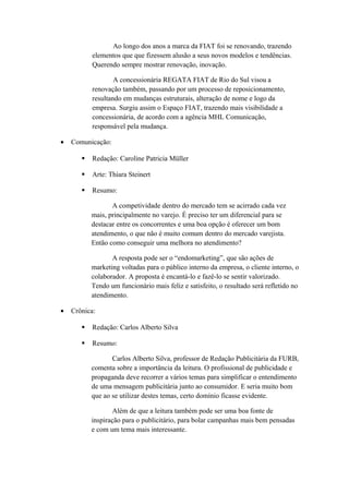 Ao longo dos anos a marca da FIAT foi se renovando, trazendo
elementos que que fizessem alusão a seus novos modelos e tendências.
Querendo sempre mostrar renovação, inovação.
A concessionária REGATA FIAT de Rio do Sul visou a
renovação também, passando por um processo de reposicionamento,
resultando em mudanças estruturais, alteração de nome e logo da
empresa. Surgiu assim o Espaço FIAT, trazendo mais visibilidade a
concessionária, de acordo com a agência MHL Comunicação,
responsável pela mudança.
• Comunicação:
 Redação: Caroline Patricia Müller
 Arte: Thiara Steinert
 Resumo:
A competividade dentro do mercado tem se acirrado cada vez
mais, principalmente no varejo. É preciso ter um diferencial para se
destacar entre os concorrentes e uma boa opção é oferecer um bom
atendimento, o que não é muito comum dentro do mercado varejista.
Então como conseguir uma melhora no atendimento?
A resposta pode ser o “endomarketing”, que são ações de
marketing voltadas para o público interno da empresa, o cliente interno, o
colaborador. A proposta é encantá-lo e fazê-lo se sentir valorizado.
Tendo um funcionário mais feliz e satisfeito, o resultado será refletido no
atendimento.
• Crônica:
 Redação: Carlos Alberto Silva
 Resumo:
Carlos Alberto Silva, professor de Redação Publicitária da FURB,
comenta sobre a importância da leitura. O profissional de publicidade e
propaganda deve recorrer a vários temas para simplificar o entendimento
de uma mensagem publicitária junto ao consumidor. E seria muito bom
que ao se utilizar destes temas, certo domínio ficasse evidente.
Além de que a leitura também pode ser uma boa fonte de
inspiração para o publicitário, para bolar campanhas mais bem pensadas
e com um tema mais interessante.
 