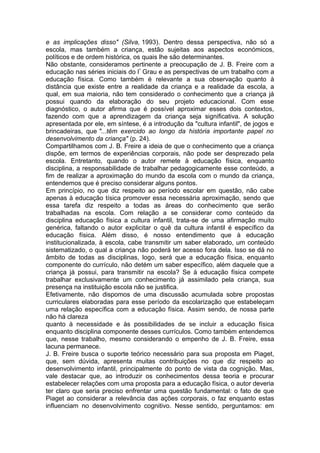 e as implicações disso" (Silva, 1993). Dentro dessa perspectiva, não só a
escola, mas também a criança, estão sujeitas aos aspectos económicos,
políticos e de ordem histórica, os quais lhe são determinantes.
Não obstante, consideramos pertinente a preocupação de J. B. Freire com a
educação nas séries iniciais do lº
Grau e as perspectivas de um trabalho com a
educação física. Como também é relevante a sua observação quanto à
distância que existe entre a realidade da criança e a realidade da escola, a
qual, em sua maioria, não tem considerado o conhecimento que a criança já
possui quando da elaboração do seu projeto educacional. Com esse
diagnóstico, o autor afirma que é possível aproximar esses dois contextos,
fazendo com que a aprendizagem da criança seja significativa. A solução
apresentada por ele, em síntese, é a introdução da "cultura infantil", de jogos e
brincadeiras, que "...têm exercido ao longo da história importante papel no
desenvolvimento da criança" (p. 24).
Compartilhamos com J. B. Freire a ideia de que o conhecimento que a criança
dispõe, em termos de experiências corporais, não pode ser desprezado pela
escola. Entretanto, quando o autor remete à educação física, enquanto
disciplina, a responsabilidade de trabalhar pedagogicamente esse conteúdo, a
fim de realizar a aproximação do mundo da escola com o mundo da criança,
entendemos que é preciso considerar alguns pontos.
Em princípio, no que diz respeito ao período escolar em questão, não cabe
apenas à educação tísica promover essa necessária aproximação, sendo que
essa tarefa diz respeito a todas as áreas do conhecimento que serão
trabalhadas na escola. Com relação a se considerar como conteúdo da
disciplina educação física a cultura infantil, trata-se de uma afirmação muito
genérica, faltando o autor explicitar o quê da cultura infantil é específico da
educação física. Além disso, é nosso entendimento que à educação
institucionalizada, à escola, cabe transmitir um saber elaborado, um conteúdo
sistematizado, o qual a criança não poderá ter acesso fora dela. Isso se dá no
âmbito de todas as disciplinas, logo, será que a educação física, enquanto
componente do currículo, não detém um saber específico, além daquele que a
criança já possui, para transmitir na escola? Se à educação física compete
trabalhar exclusivamente um conhecimento já assimilado pela criança, sua
presença na instituição escola não se justifica.
Efetivamente, não dispomos de uma discussão acumulada sobre propostas
curriculares elaboradas para esse período da escolarização que estabeleçam
uma relação específica com a educação física. Assim sendo, de nossa parte
não há clareza
quanto à necessidade e às possibilidades de se incluir a educação física
enquanto disciplina componente desses currículos. Como também entendemos
que, nesse trabalho, mesmo considerando o empenho de J. B. Freire, essa
lacuna permanece.
J. B. Freire busca o suporte teórico necessário para sua proposta em Piaget,
que, sem dúvida, apresenta muitas contribuições no que diz respeito ao
desenvolvimento infantil, principalmente do ponto de vista da cognição. Mas,
vale destacar que, ao introduzir os conhecimentos dessa teoria e procurar
estabelecer relações com uma proposta para a educação física, o autor deveria
ter claro que seria preciso enfrentar uma questão fundamental: o fato de que
Piaget ao considerar a relevância das ações corporais, o faz enquanto estas
influenciam no desenvolvimento cognitivo. Nesse sentido, perguntamos: em
 