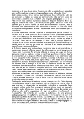 atrelando-se à essa teoria como fundamento, não se estabelecem restrições
para a elaboração de uma proposta pedagógica para a educação física?
Sobre essa questão, temos clareza que teorias do desenvolvimento, além de
se aplicarem a todas as áreas do conhecimento, não contém todos os
elementos necessários que compõem uma proposta pedagógica e, por si só,
não servem para justificar a presença dessa ou daquela disciplina, desse ou
daquele conteúdo na escola. A mesma lógica se aplica à educação física, pois
permitir que a criança tenha um bom desenvolvimento cognitivo, não é
suficiente para determinar que ela é necessária na escola. Ou será essa então
a função da educação física escolar? Não existem outras possibilidades para o
movimento?
Torna-se importante, também, explicitar a ambiguidade que se observa no
trabalho de J. B. Freire quanto ao termo Educação Física, que ora se apresenta
como uma pedagogia do movimento e ora como uma disciplina. Do que
decorre outra indefinição, esta de maneira mais ampla, no que se refere à
"proposta". Isso porque, no decorrer do livro, não é possível identificar,
claramente, se o que o autor apresenta é uma pedagogia do movimento para a
escola como um todo, ou se o que ele reivindica é um espaço pedagógico
específico para a educação física.
J, B. Freire, sugere uma pedagogia do movimento para a primeira infância e
outra para a segunda infância, a partir das diferenças que a criança apresenta
nesses dois momentos. Na primeira infância, a criança se ocupa em formar
estruturas motoras, afetivas, sociais e cognitivas que lhe permitem o fazer e
o compreender. Já na segunda infância, a criança deixa de ser o centro de tudo
e pode se ajustar melhor à realidade exterior, passando da fantasia para uma
interação com o mundo, através de representações simbólicas, mais próximas
da realidade. Embora destacada essa diferença fundamental a ser considerada
no trabalho com a criança, o autor não se manifesta acerca de como o
movimento deve ser trabalhado no decorrer das outras séries do lº
Grau, e se
isso deve se dar no âmbito da disciplina educação física. Em consequência
disso, não se pode vislumbrar a perspectiva de uma continuidade no currículo,
a partir do que ele propõe como conteúdo a ser desenvolvido.
Atentamos ainda para o fato de que J. B. Freire rompe com a ideia de padrões
de movimento, optando pela concepção de esquemas motores. Percebemos
possibilidades de se avançar, a partir dessa postura, contudo o autor não se
aprofunda nessa discussão.
Finalizando, gostaríamos de salientar que na proposta de J. B. Freire algumas
decorrências do trabalho a ser realizado com as crianças, no que se refere à
sua inserção e intervenção na sociedade, entendida a educação física
enquanto prática social, fica a cargo do espontaneísmo, como por exemplo,
quando o autor afirma que, desde que a educação motora da criança seja
eficiente, ela terá "a capacidade de agir na prática, transformando a
realidade" (p. 40). Estando em questão a elaboração de uma proposta
pedagógica para a educação física escolar, não podemos concebê-la sem uma
perspectiva política claramente definida, esperando que tal definição se dará
espontaneamente. Uma postura assim revela-se ingénua, desprovida de um
conhecimento mais aprofundado da dimensão política do fazer pedagógico ou,
o que é mais frequente, define-se politicamente conservadora.
 