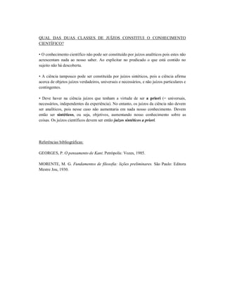 QUAL DAS DUAS CLASSES DE JUÍZOS CONSTITUI O CONHECIMENTO
CIENTÍFICO?

• O conhecimento científico não pode ser constituído por juízos analíticos pois estes não
acrescentam nada ao nosso saber. Ao explicitar no predicado o que está contido no
sujeito não há descoberta.

• A ciência tampouco pode ser constituída por juízos sintéticos, pois a ciência afirma
acerca de objetos juízos verdadeiros, universais e necessários, e não juízos particulares e
contingentes.

• Deve haver na ciência juízos que tenham a virtude de ser a priori (= universais,
necessários, independentes da experiência). No entanto, os juízos da ciência não devem
ser analíticos, pois nesse caso não aumentaria em nada nosso conhecimento. Devem
então ser sintéticos, ou seja, objetivos, aumentando nosso conhecimento sobre as
coisas. Os juízos científicos devem ser então juízos sintéticos a priori.




Referências bibliográficas:

GEORGES, P. O pensamento de Kant. Petrópolis: Vozes, 1985.

MORENTE, M. G. Fundamentos de filosofia: lições preliminares. São Paulo: Editora
Mestre Jou, 1930.
 
