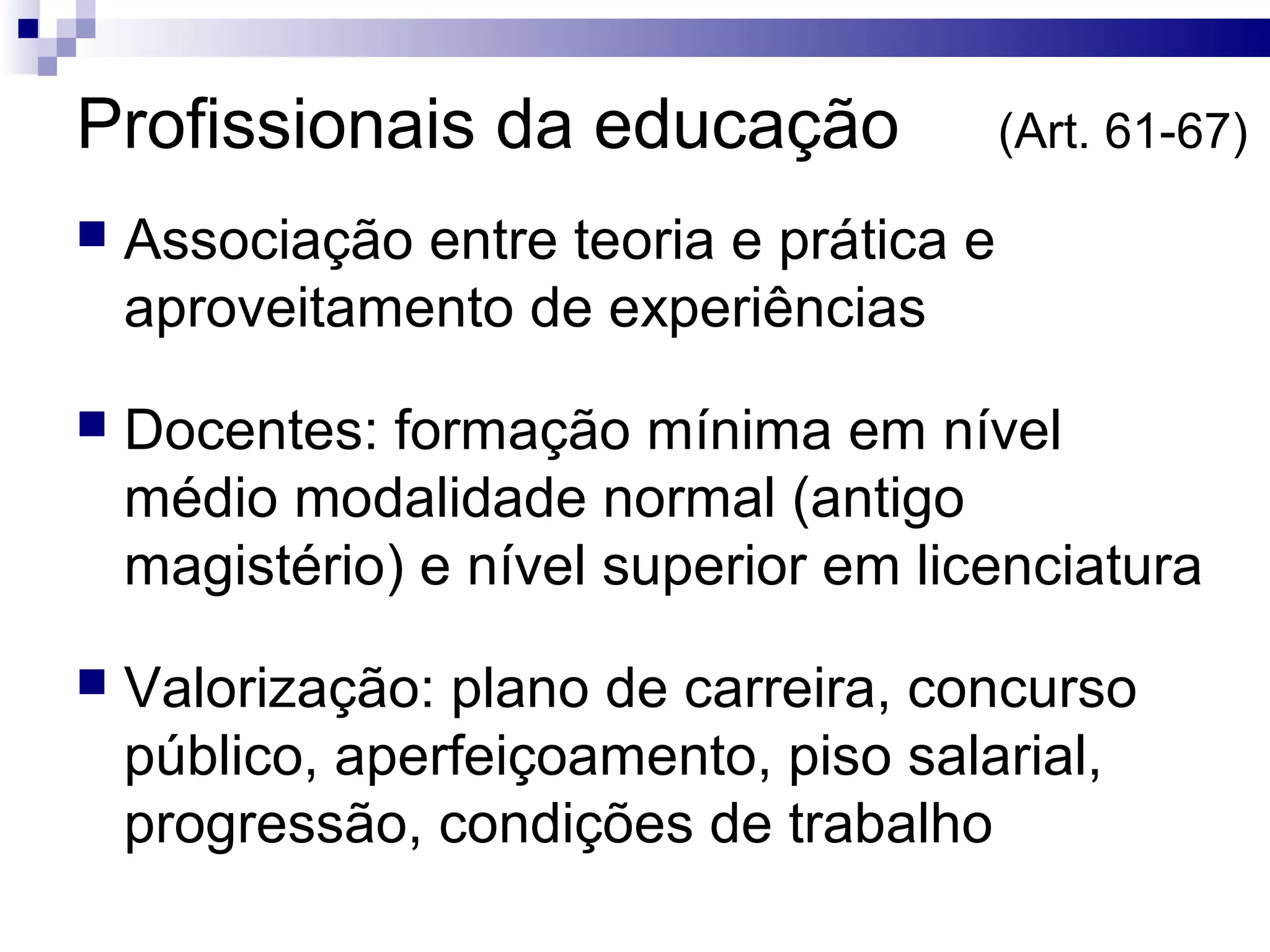Profissionais da educação (Art. 61-67)
 Associação entre teoria e prática e
aproveitamento de experiências
 Docentes: formação mínima em nível
médio modalidade normal (antigo
magistério) e nível superior em licenciatura
 Valorização: plano de carreira, concurso
público, aperfeiçoamento, piso salarial,
progressão, condições de trabalho
 