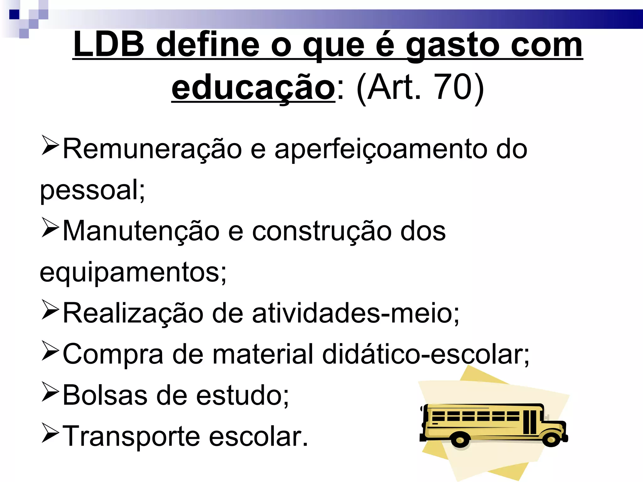 LDB define o que é gasto com
educação: (Art. 70)
Remuneração e aperfeiçoamento do
pessoal;
Manutenção e construção dos
equipamentos;
Realização de atividades-meio;
Compra de material didático-escolar;
Bolsas de estudo;
Transporte escolar.
 