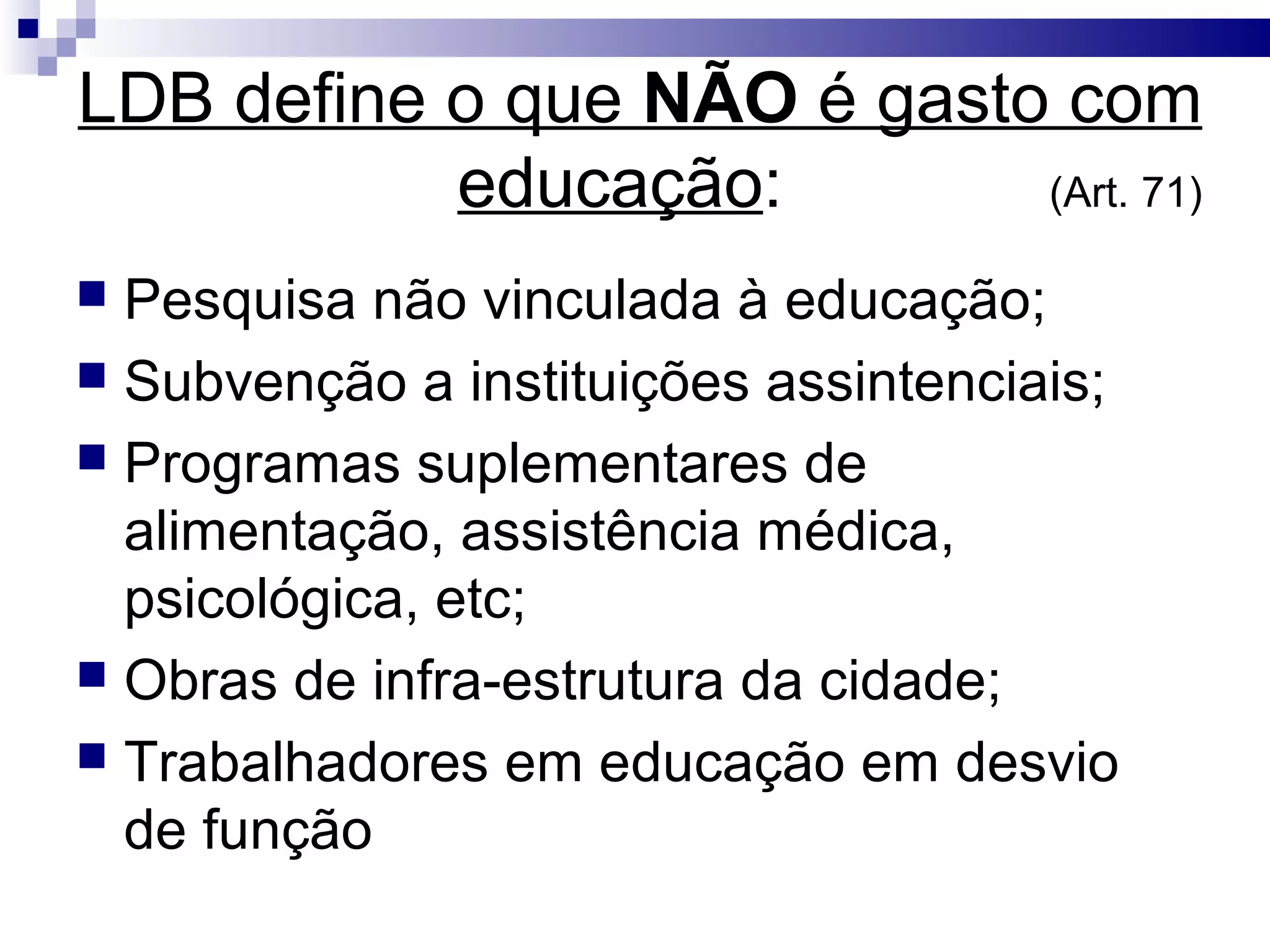 LDB define o que NÃO é gasto com
educação: (Art. 71)
 Pesquisa não vinculada à educação;
 Subvenção a instituições assintenciais;
 Programas suplementares de
alimentação, assistência médica,
psicológica, etc;
 Obras de infra-estrutura da cidade;
 Trabalhadores em educação em desvio
de função
 