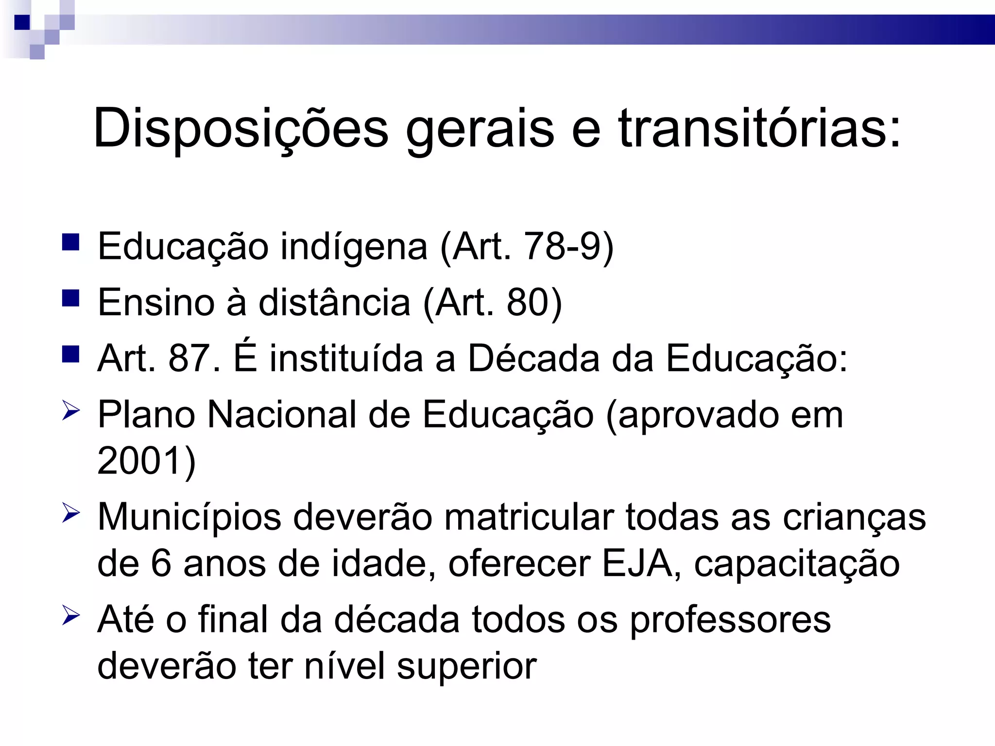 Disposições gerais e transitórias:
 Educação indígena (Art. 78-9)
 Ensino à distância (Art. 80)
 Art. 87. É instituída a Década da Educação:
 Plano Nacional de Educação (aprovado em
2001)
 Municípios deverão matricular todas as crianças
de 6 anos de idade, oferecer EJA, capacitação
 Até o final da década todos os professores
deverão ter nível superior
 