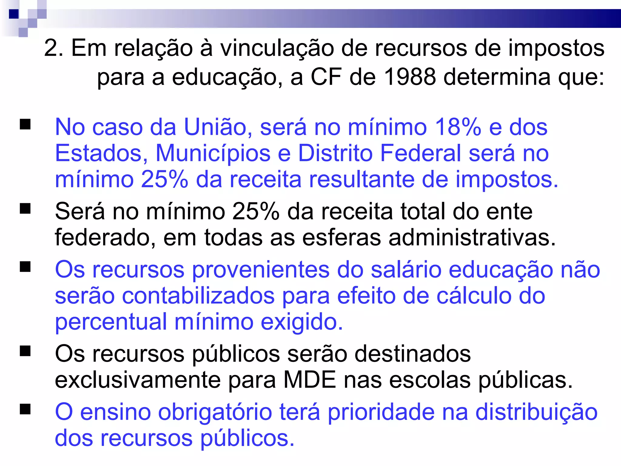 2. Em relação à vinculação de recursos de impostos
para a educação, a CF de 1988 determina que:
 No caso da União, será no mínimo 18% e dos
Estados, Municípios e Distrito Federal será no
mínimo 25% da receita resultante de impostos.
 Será no mínimo 25% da receita total do ente
federado, em todas as esferas administrativas.
 Os recursos provenientes do salário educação não
serão contabilizados para efeito de cálculo do
percentual mínimo exigido.
 Os recursos públicos serão destinados
exclusivamente para MDE nas escolas públicas.
 O ensino obrigatório terá prioridade na distribuição
dos recursos públicos.
 