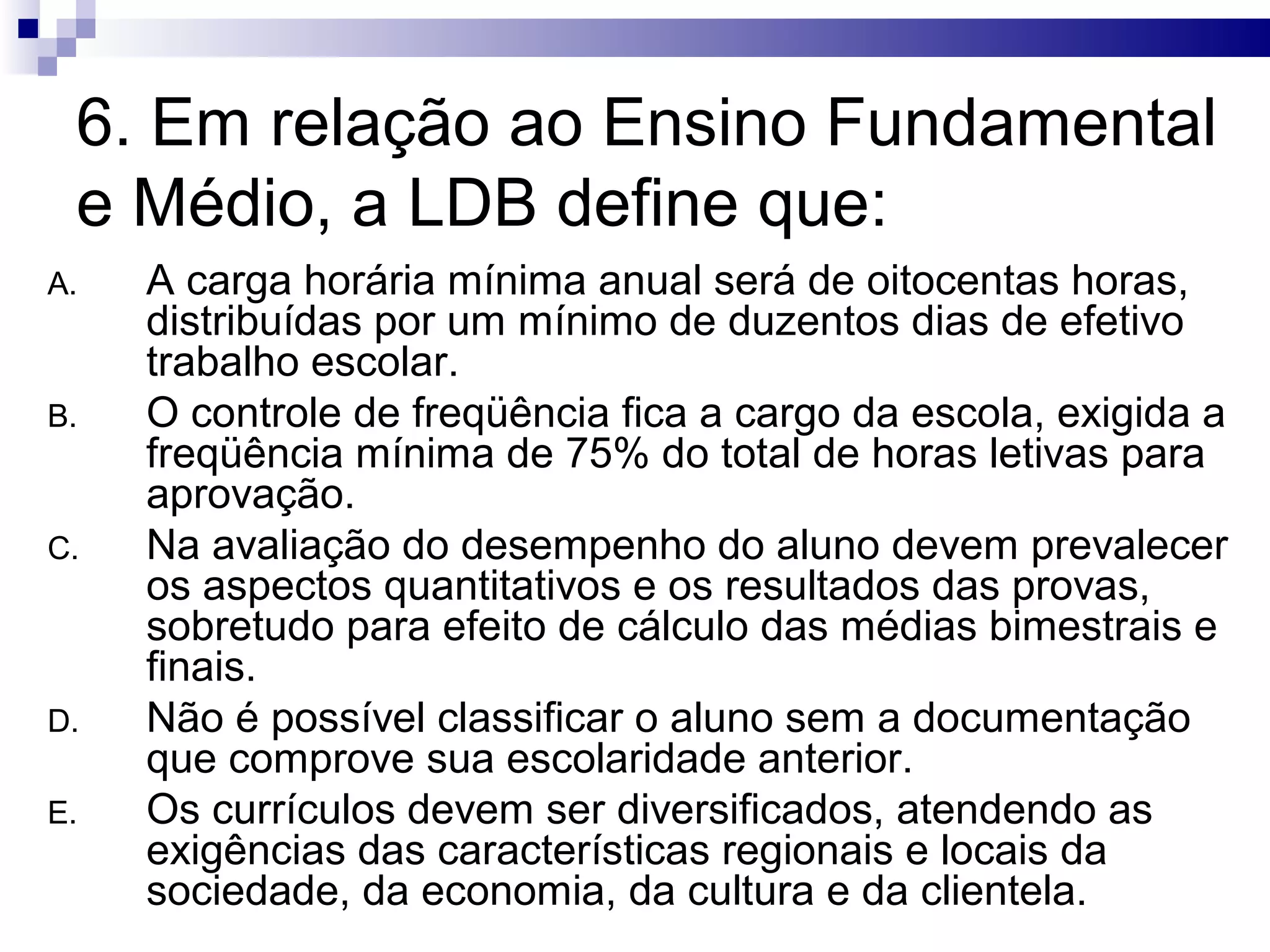 6. Em relação ao Ensino Fundamental
e Médio, a LDB define que:
A. A carga horária mínima anual será de oitocentas horas,
distribuídas por um mínimo de duzentos dias de efetivo
trabalho escolar.
B. O controle de freqüência fica a cargo da escola, exigida a
freqüência mínima de 75% do total de horas letivas para
aprovação.
C. Na avaliação do desempenho do aluno devem prevalecer
os aspectos quantitativos e os resultados das provas,
sobretudo para efeito de cálculo das médias bimestrais e
finais.
D. Não é possível classificar o aluno sem a documentação
que comprove sua escolaridade anterior.
E. Os currículos devem ser diversificados, atendendo as
exigências das características regionais e locais da
sociedade, da economia, da cultura e da clientela.
 