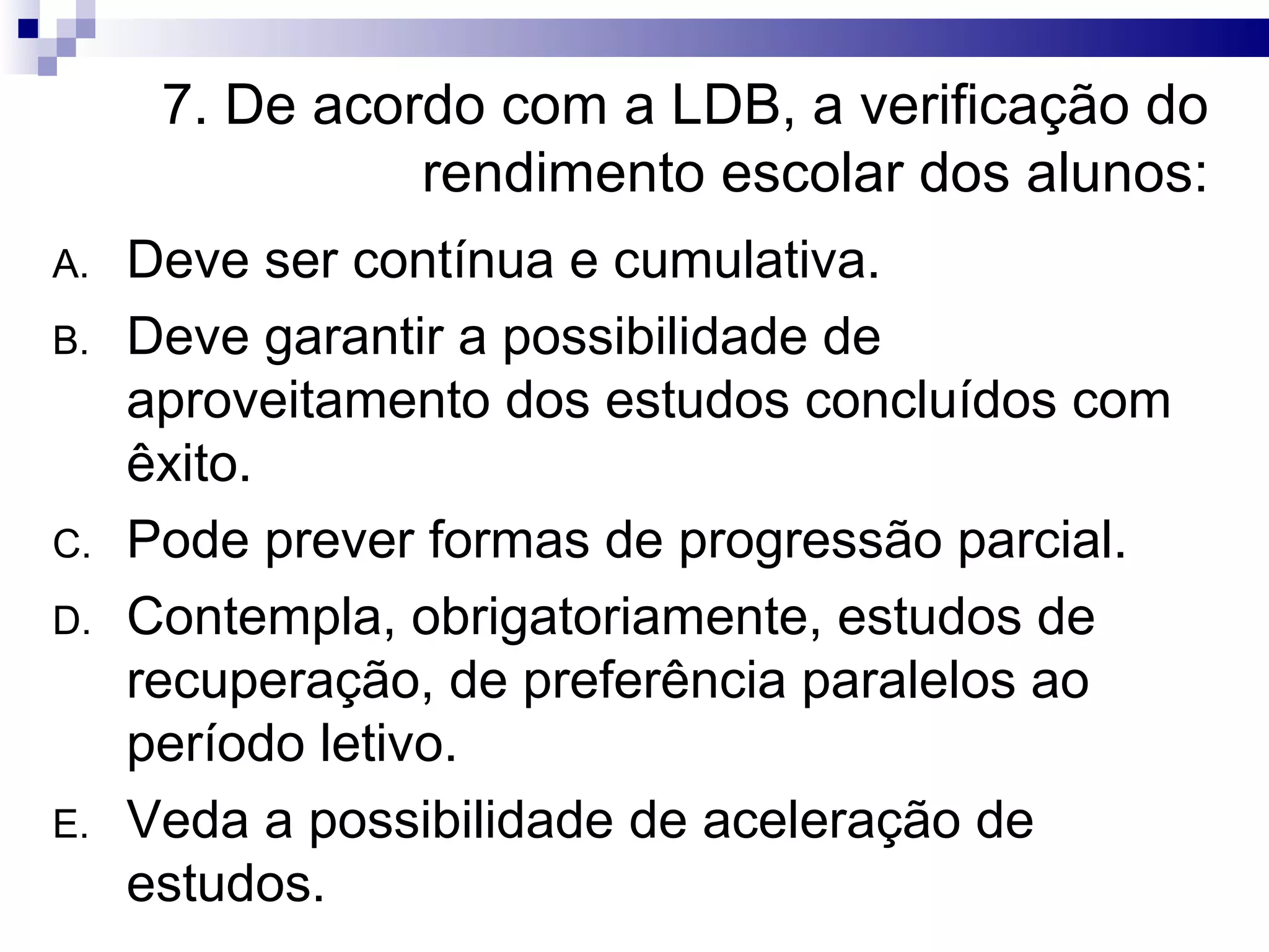 7. De acordo com a LDB, a verificação do
rendimento escolar dos alunos:
A. Deve ser contínua e cumulativa.
B. Deve garantir a possibilidade de
aproveitamento dos estudos concluídos com
êxito.
C. Pode prever formas de progressão parcial.
D. Contempla, obrigatoriamente, estudos de
recuperação, de preferência paralelos ao
período letivo.
E. Veda a possibilidade de aceleração de
estudos.
 