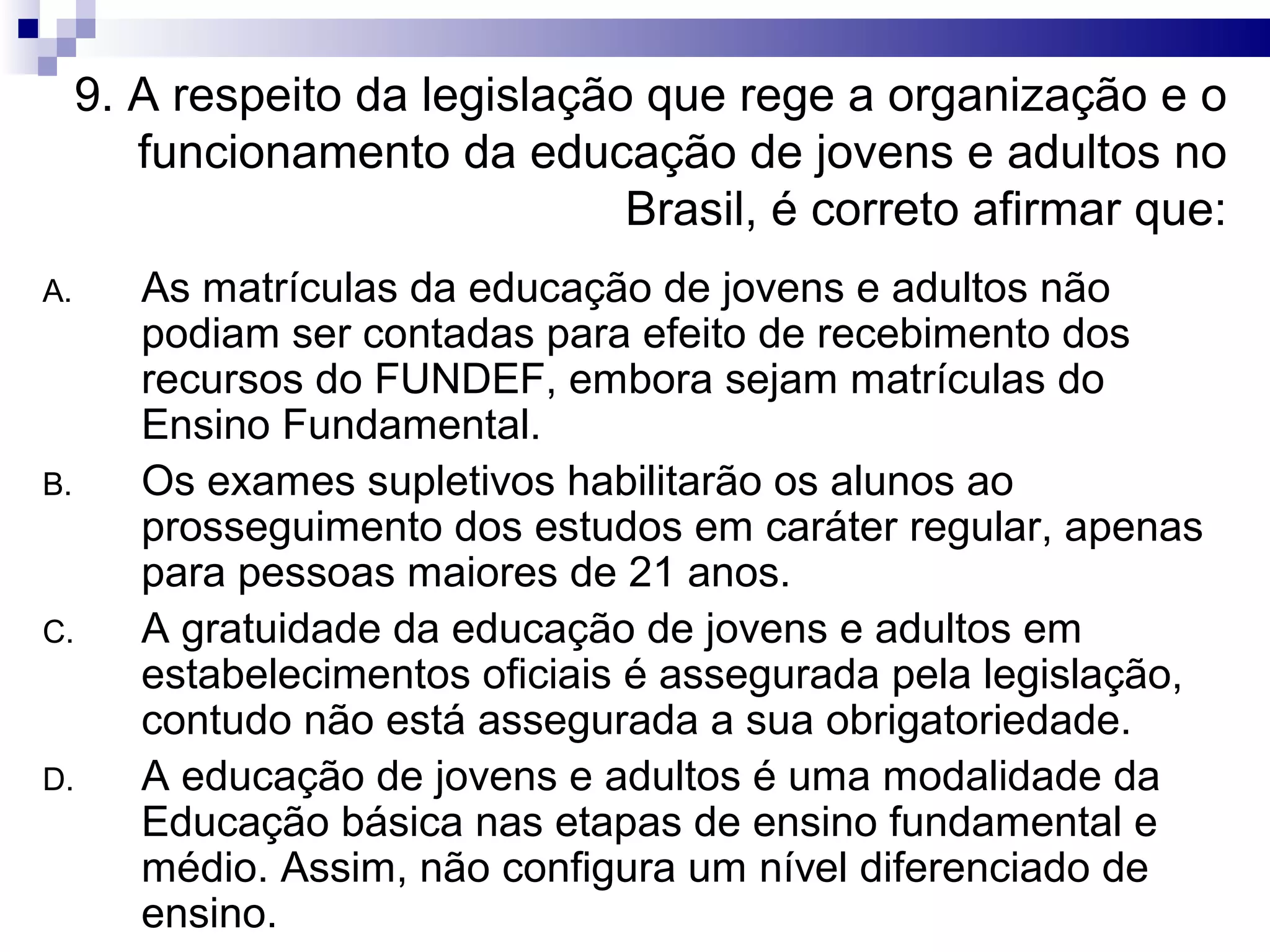 9. A respeito da legislação que rege a organização e o
funcionamento da educação de jovens e adultos no
Brasil, é correto afirmar que:
A. As matrículas da educação de jovens e adultos não
podiam ser contadas para efeito de recebimento dos
recursos do FUNDEF, embora sejam matrículas do
Ensino Fundamental.
B. Os exames supletivos habilitarão os alunos ao
prosseguimento dos estudos em caráter regular, apenas
para pessoas maiores de 21 anos.
C. A gratuidade da educação de jovens e adultos em
estabelecimentos oficiais é assegurada pela legislação,
contudo não está assegurada a sua obrigatoriedade.
D. A educação de jovens e adultos é uma modalidade da
Educação básica nas etapas de ensino fundamental e
médio. Assim, não configura um nível diferenciado de
ensino.
 