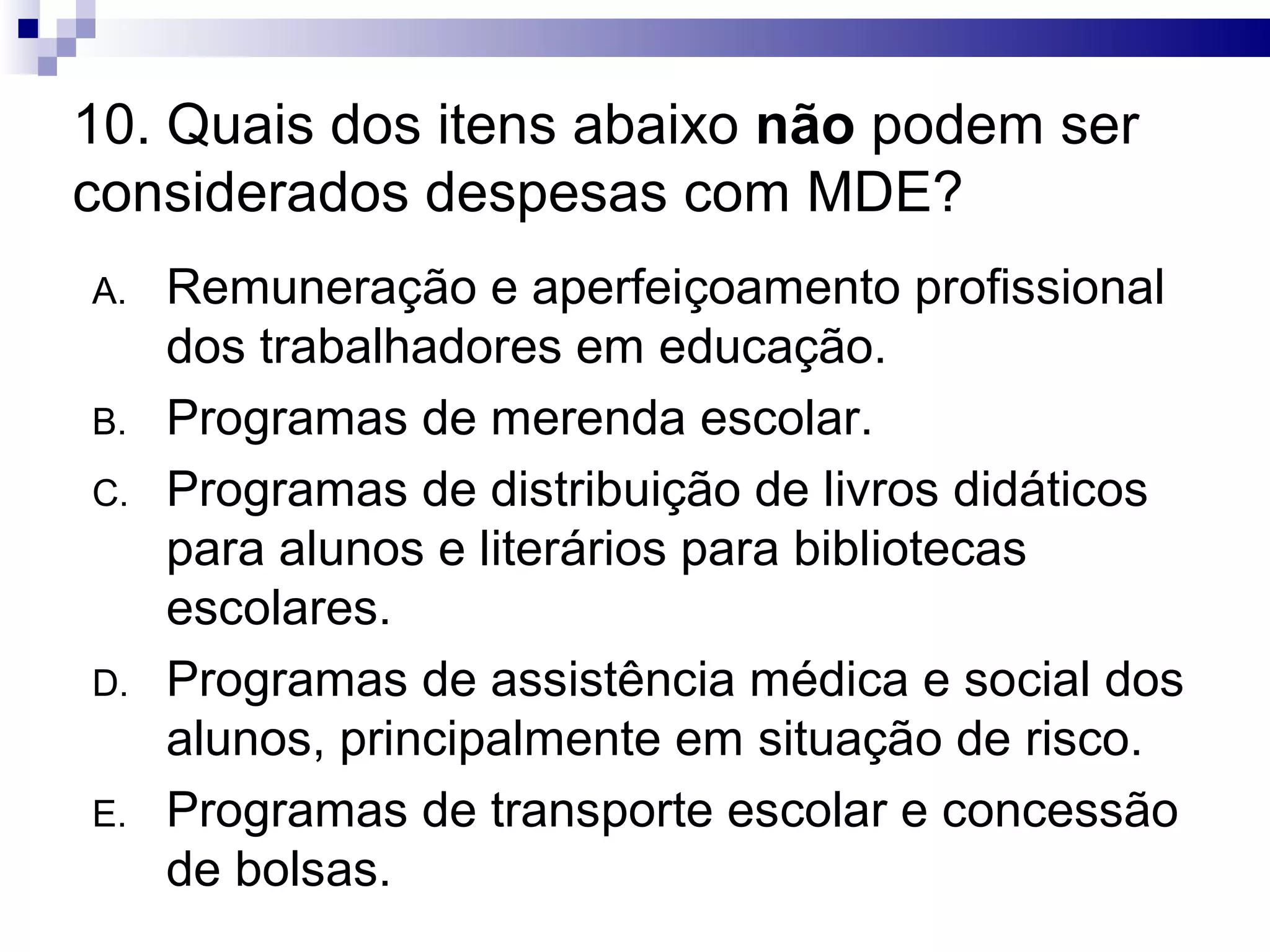 10. Quais dos itens abaixo não podem ser
considerados despesas com MDE?
A. Remuneração e aperfeiçoamento profissional
dos trabalhadores em educação.
B. Programas de merenda escolar.
C. Programas de distribuição de livros didáticos
para alunos e literários para bibliotecas
escolares.
D. Programas de assistência médica e social dos
alunos, principalmente em situação de risco.
E. Programas de transporte escolar e concessão
de bolsas.
 