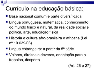 Currículo na educação básica:
 Base nacional comum e parte diversificada
 Língua portuguesa, matemática, conhecimento
do mundo físico e natural, da realidade social e
política, arte, educação física
 História e cultura afro-brasileira e africana (Lei
nº 10.639/03)
 Língua estrangeira: a partir da 5ª série
 Valores, direitos e deveres, orientação para o
trabalho, desporto
(Art. 26 e 27)
 