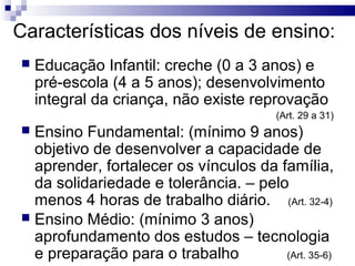 Características dos níveis de ensino:
 Educação Infantil: creche (0 a 3 anos) e
pré-escola (4 a 5 anos); desenvolvimento
integral da criança, não existe reprovação
(Art. 29 a 31)
 Ensino Fundamental: (mínimo 9 anos)
objetivo de desenvolver a capacidade de
aprender, fortalecer os vínculos da família,
da solidariedade e tolerância. – pelo
menos 4 horas de trabalho diário. (Art. 32-4)
 Ensino Médio: (mínimo 3 anos)
aprofundamento dos estudos – tecnologia
e preparação para o trabalho (Art. 35-6)
 
