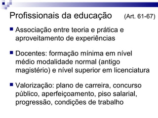 Profissionais da educação (Art. 61-67)
 Associação entre teoria e prática e
aproveitamento de experiências
 Docentes: formação mínima em nível
médio modalidade normal (antigo
magistério) e nível superior em licenciatura
 Valorização: plano de carreira, concurso
público, aperfeiçoamento, piso salarial,
progressão, condições de trabalho
 