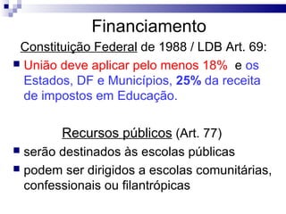 Financiamento
Constituição Federal de 1988 / LDB Art. 69:
 União deve aplicar pelo menos 18% e os
Estados, DF e Municípios, 25% da receita
de impostos em Educação.
Recursos públicos (Art. 77)
 serão destinados às escolas públicas
 podem ser dirigidos a escolas comunitárias,
confessionais ou filantrópicas
 