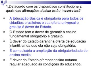 1.De acordo com os dispositivos constitucionais,
quais das afirmações abaixo estão incorretas?
n A Educação Básica é obrigatória para todos os
cidadãos brasileiros e sua oferta universal e
gratuita é dever do Estado.
n O Estado tem o dever de garantir o ensino
fundamental obrigatório e gratuito.
n É dever do Estado garantir a oferta de educação
infantil, ainda que ela não seja obrigatória.
n É compulsória a ampliação da obrigatoriedade do
ensino médio.
n É dever do Estado oferecer ensino noturno
regular adequado às condições do educando.
 