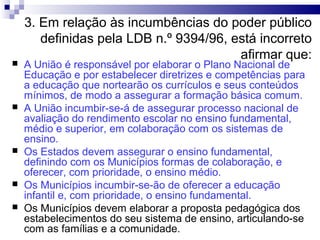 3. Em relação às incumbências do poder público
definidas pela LDB n.º 9394/96, está incorreto
afirmar que:
 A União é responsável por elaborar o Plano Nacional de
Educação e por estabelecer diretrizes e competências para
a educação que nortearão os currículos e seus conteúdos
mínimos, de modo a assegurar a formação básica comum.
 A União incumbir-se-á de assegurar processo nacional de
avaliação do rendimento escolar no ensino fundamental,
médio e superior, em colaboração com os sistemas de
ensino.
 Os Estados devem assegurar o ensino fundamental,
definindo com os Municípios formas de colaboração, e
oferecer, com prioridade, o ensino médio.
 Os Municípios incumbir-se-ão de oferecer a educação
infantil e, com prioridade, o ensino fundamental.
 Os Municípios devem elaborar a proposta pedagógica dos
estabelecimentos do seu sistema de ensino, articulando-se
com as famílias e a comunidade.
 