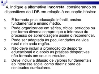 4. Indique a alternativa incorreta, considerando os
dispositivos da LDB em relação à educação básica:
A. É formada pela educação infantil, ensino
fundamental e ensino médio.
B. Pode organizar-se em séries, ciclos, períodos ou
por forma diversa sempre que o interesse do
processo de aprendizagem assim o recomendar.
C. Pode ser adaptada às peculiaridades da vida
rural e de cada região.
D. Não deve incluir a promoção do desporto
educacional e o apoio às práticas desportivas
não-formais em seus currículos.
E. Deve incluir a difusão de valores fundamentais
ao interesse social como diretriz para os
conteúdos curriculares.
 