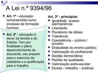 A Lei n.º 9394/96
 Art. 1º - educação
compreendida como
processo de formação
humana
 Art. 2º - educação é
dever da família e do
Estado. Tem por
finalidade o pleno
desenvolvimento do
educando, seu preparo
para o exercício da
cidadania e a qualificação
para o trabalho
Art. 3º - princípios:
 Igualdade acesso
/permanência
 Liberdade;
 Pluralismo de idéias;
 Tolerância;
 Coexistência – público /
privado;
 Gratuidade do ensino público;
 Valorização do profissional
 Gestão democrática;
 Padrão de qualidade;
 Valorização extra-escolar;
 Escola – trabalho – práticas
 