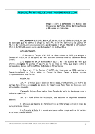 RESOLUÇÃO Nº 3559, DE 28 DE NOVEMBRO DE 2.000.



                                                                                                 Dispõe sobre a concessão de diárias aos
                                                                                                 integrantes da Polícia Militar de Minas Gerais
                                                                                                 e dá outras providências.




             O COMANDANTE-GERAL DA POLÍCIA MILITAR DE MINAS GERAIS, no uso
da atribuição que lhe confere o artigo 6º, inciso VI, do R-100, aprovado pelo Decreto nº
18.445, de 15abr77, em consonância com a Lei Delegada nº 37, de 13Jan89, e o Decreto nº
41.313, de 19Out00, assim como a Lei Delegada nº 43, de 07Jun00, e

                             CONSIDERANDO:

              1. O disposto no Decreto nº 41.313, de 19 de outubro de 2000, que revogou o
Decreto nº 35.821, de 08 de agosto de 1994, aplicável à Polícia Militar do Estado de Minas
Gerais;
              2. O disposto no art. 2º do Decreto nº 36.241, de 14 de outubro de 1994, que
efetivou alterações no Decreto nº 33.575, de 13 de maio de 1992, que dispõe sobre a
concessão de diárias na Polícia Militar do Estado de Minas Gerais;

           3. Que o art. 17, do Decreto nº 33.575, de 13 de maio de 1992, autoriza o
Comandante-Geral da Polícia Militar do Estado de Minas Gerais a baixar normas
complementares a este Decreto,

                             RESOLVE:

              Art. 1º - O militar que se deslocar de sua sede, eventualmente, por motivo de
serviço, terá direito à percepção de diária de viagem para fazer face às despesas com
alimentação e pousada.

               Parágrafo único – Para efeitos desta Resolução, sede é a localidade onde o
militar tem exercício.

                              Art. 2º - Para efeitos de elucidação, são adotados os seguintes conceitos
básicos:

            I - Chegada ao Destino: é o horário em que o militar chega ao local de início de
cumprimento da missão;

             II - Chegada à Sede: é o horário em que o militar chega ao local de partida,
encerrando o deslocamento;




C:Meus documentosDocumentos para IntranetResolução 3559 - Dispõe sobre concessão diárias aos integrants da PMMG.doc/farias
                                                                                                                                              1
 