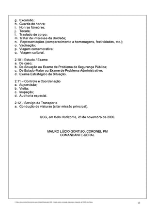 g.     Excursão;
h.     Guarda de honra;
i.     Honras fúnebres;
j.     Tocata;
l.     Traslado de corpo;
m.     Tratar de interesse da Unidade;
n.     Representações (comparecimento a homenagens, festividades, etc.);
o.     Vacinação;
p.     Viagem comemorativa;
q.     Viagem cultural.

2.10 – Estudo / Exame
a. De caso;
b. De Situação ou Exame de Problema de Segurança Pública;
c. De Estado-Maior ou Exame de Problema Administrativo;
d. Exame Estratégico de Situação.

2.11 – Controle e Coordenação
a. Supervisão;
b. Visita;
c. Inspeção;
d. Auditoria especial.

2.12 – Serviço de Transporte
a. Condução de viaturas (citar missão principal).


                                        QCG, em Belo Horizonte, 28 de novembro de 2000.



                                                    MAURO LÚCIO GONTIJO, CORONEL PM
                                                          COMANDANTE-GERAL




C:Meus documentosDocumentos para IntranetResolução 3559 - Dispõe sobre concessão diárias aos integrants da PMMG.doc/farias
                                                                                                                                13
 