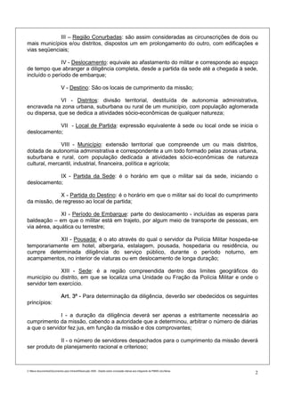 III – Região Conurbadas: são assim consideradas as circunscrições de dois ou
mais municípios e/ou distritos, dispostos um em prolongamento do outro, com edificações e
vias seqüenciais;

               IV - Deslocamento: equivale ao afastamento do militar e corresponde ao espaço
de tempo que abranger a diligência completa, desde a partida da sede até a chegada à sede,
incluído o período de embarque;

                             V - Destino: São os locais de cumprimento da missão;

              VI - Distritos: divisão territorial, destituída de autonomia administrativa,
encravada na zona urbana, suburbana ou rural de um município, com população aglomerada
ou dispersa, que se dedica a atividades sócio-econômicas de qualquer natureza;

            VII - Local de Partida: expressão equivalente à sede ou local onde se inicia o
deslocamento;

              VIII - Município: extensão territorial que compreende um ou mais distritos,
dotada de autonomia administrativa e correspondente a um todo formado pelas zonas urbana,
suburbana e rural, com população dedicada a atividades sócio-econômicas de natureza
cultural, mercantil, industrial, financeira, política e agrícola;

            IX - Partida da Sede: é o horário em que o militar sai da sede, iniciando o
deslocamento;

             X - Partida do Destino: é o horário em que o militar sai do local do cumprimento
da missão, de regresso ao local de partida;

              XI - Período de Embarque: parte do deslocamento - incluídas as esperas para
baldeação – em que o militar está em trajeto, por algum meio de transporte de pessoas, em
via aérea, aquática ou terrestre;

            XII - Pousada: é o ato através do qual o servidor da Polícia Militar hospeda-se
temporariamente em hotel, albergaria, estalagem, pousada, hospedaria ou residência, ou
cumpre determinada diligência do serviço público, durante o período noturno, em
acampamentos, no interior de viaturas ou em deslocamento de longa duração;

              XIII - Sede: é a região compreendida dentro dos limites geográficos do
município ou distrito, em que se localiza uma Unidade ou Fração da Polícia Militar e onde o
servidor tem exercício.

                             Art. 3º - Para determinação da diligência, deverão ser obedecidos os seguintes
princípios:

              I - a duração da diligência deverá ser apenas a estritamente necessária ao
cumprimento da missão, cabendo a autoridade que a determinou, arbitrar o número de diárias
a que o servidor fez jus, em função da missão e dos comprovantes;

              II - o número de servidores despachados para o cumprimento da missão deverá
ser produto de planejamento racional e criterioso;



C:Meus documentosDocumentos para IntranetResolução 3559 - Dispõe sobre concessão diárias aos integrants da PMMG.doc/farias
                                                                                                                                2
 