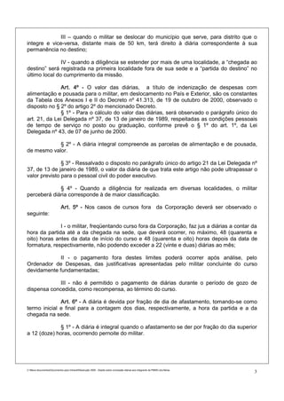 III – quando o militar se deslocar do município que serve, para distrito que o
integre e vice-versa, distante mais de 50 km, terá direito à diária correspondente à sua
permanência no destino;

               IV - quando a diligência se estender por mais de uma localidade, a “chegada ao
destino” será registrada na primeira localidade fora de sua sede e a “partida do destino” no
último local do cumprimento da missão.

              Art. 4º - O valor das diárias, a título de indenização de despesas com
alimentação e pousada para o militar, em deslocamento no País e Exterior, são os constantes
da Tabela dos Anexos I e II do Decreto nº 41.313, de 19 de outubro de 2000, observado o
disposto no § 2º do artigo 2º do mencionado Decreto.
              § 1º - Para o cálculo do valor das diárias, será observado o parágrafo único do
art. 21, da Lei Delegada nº 37, de 13 de janeiro de 1989, respeitadas as condições pessoais
de tempo de serviço no posto ou graduação, conforme prevê o § 1º do art. 1º, da Lei
Delegada nº 43, de 07 de junho de 2000.

            § 2º - A diária integral compreende as parcelas de alimentação e de pousada,
de mesmo valor.

               § 3º - Ressalvado o disposto no parágrafo único do artigo 21 da Lei Delegada nº
37, de 13 de janeiro de 1989, o valor da diária de que trata este artigo não pode ultrapassar o
valor previsto para o pessoal civil do poder executivo.

             § 4º - Quando a diligência for realizada em diversas localidades, o militar
perceberá diária corresponde à de maior classificação.

                             Art. 5º - Nos casos de cursos fora da Corporação deverá ser observado o
seguinte:

              I - o militar, freqüentando curso fora da Corporação, faz jus a diárias a contar da
hora da partida até a da chegada na sede, que deverá ocorrer, no máximo, 48 (quarenta e
oito) horas antes da data de início do curso e 48 (quarenta e oito) horas depois da data de
formatura, respectivamente, não podendo exceder a 22 (vinte e duas) diárias ao mês;

             II - o pagamento fora destes limites poderá ocorrer após análise, pelo
Ordenador de Despesas, das justificativas apresentadas pelo militar concluinte do curso
devidamente fundamentadas;

             III - não é permitido o pagamento de diárias durante o período de gozo de
dispensa concedida, como recompensa, ao término do curso.

              Art. 6º - A diária é devida por fração de dia de afastamento, tomando-se como
termo inicial e final para a contagem dos dias, respectivamente, a hora da partida e a da
chegada na sede.

              § 1º - A diária é integral quando o afastamento se der por fração do dia superior
a 12 (doze) horas, ocorrendo pernoite do militar.




C:Meus documentosDocumentos para IntranetResolução 3559 - Dispõe sobre concessão diárias aos integrants da PMMG.doc/farias
                                                                                                                                3
 