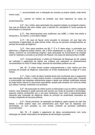 I - economicidade com a realização da consulta na própria cidade, onde tenha
menor custo;

           II - parecer do médico da Unidade, que deve selecionar os casos de
encaminhamento.

              § 2º - Se o militar, após apreciação dos aspectos listados no parágrafo anterior,
tiver que se deslocar até outra cidade, para o explícito fim, perceberá 01 (uma) parcela de
alimentação e o transporte.

               § 3º - Nos deslocamentos para audiências nas AJME, o militar terá direito a
transporte e, no máximo, a uma diária integral.

             § 4º - No caso de figurar como acusado no processo, em que haja sido
reconhecida a legitimidade da ação policial militar, fará jus às parcelas correspondentes ao
período de duração da diligência.

               § 5º - Nos casos previstos nos §§ 1º, 2º e 3º deste artigo, a autoridade que
determinar a diligência poderá arbitrar, até o limite estabelecido no artigo 9º, o número de
diárias, conforme as circunstâncias exigirem, após apreciação do Comandante da Unidade
onde for realizada a consulta ou do Diretor de Pessoal, nos casos de deslocamentos à AJME.

             § 6º - Excepcionalmente, a critério do Ordenador de Despesas da UE, poderá
ser realizado o pagamento de diárias aos militares que realizarem os deslocamentos
compreendidos no inciso VI deste artigo, devendo tal autoridade justificar seu ato.

             Art. 12 - O militar deverá receber antecipadamente o valor relativo aos dias
previstos de duração da diligência, observados os limites estabelecidos no artigo 9º e seus
incisos.

               § 1º - Caso o valor da diária recebida tenha sido insuficiente para o pagamento
das indenizações devidas, o militar poderá receber a complementação desse valor, mediante
a comprovação das despesas efetivamente pagas e desde que também justificadas através
de notas fiscais, faturas ou documento equivalente, quitado pelo emitente, em nome do militar
que utilizou o serviço, anexando-o ao processo.

               § 2º - Na apreciação do mérito quanto à indenização a que se refere o parágrafo
anterior, será analisada a opção exercida pelo servidor por locais de pousada e alimentação,
segundo critérios condizentes com o seu grau hierárquico, bem como a representatividade
requerida pela motivação da diligência, aliada ao princípio da austeridade necessária ao
manejo e dispêndio de recursos públicos.

              § 3º - Sendo previsível, na realização da diligência, gasto superior ao valor das
diárias, o militar poderá viajar com adiantamento para fazer face às despesas com
alimentação, ou com pousada, ou com ambas, juntando ao processo justificativa
circunstanciada.

              Art. 13 - É vedado o pagamento de diária cumulativamente com outra
retribuição de caráter indenizatório de despesas de alimentação e pousada.




C:Meus documentosDocumentos para IntranetResolução 3559 - Dispõe sobre concessão diárias aos integrants da PMMG.doc/farias
                                                                                                                                6
 