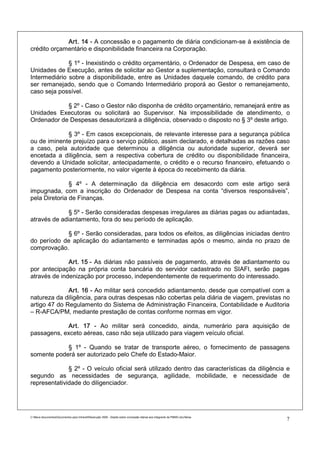 Art. 14 - A concessão e o pagamento de diária condicionam-se à existência de
crédito orçamentário e disponibilidade financeira na Corporação.

              § 1º - Inexistindo o crédito orçamentário, o Ordenador de Despesa, em caso de
Unidades de Execução, antes de solicitar ao Gestor a suplementação, consultará o Comando
Intermediário sobre a disponibilidade, entre as Unidades daquele comando, de crédito para
ser remanejado, sendo que o Comando Intermediário proporá ao Gestor o remanejamento,
caso seja possível.

            § 2º - Caso o Gestor não disponha de crédito orçamentário, remanejará entre as
Unidades Executoras ou solicitará ao Supervisor. Na impossibilidade de atendimento, o
Ordenador de Despesas desautorizará a diligência, observado o disposto no § 3º deste artigo.

             § 3º - Em casos excepcionais, de relevante interesse para a segurança pública
ou de iminente prejuízo para o serviço público, assim declarado, e detalhadas as razões caso
a caso, pela autoridade que determinou a diligência ou autoridade superior, deverá ser
encetada a diligência, sem a respectiva cobertura de crédito ou disponibilidade financeira,
devendo a Unidade solicitar, antecipadamente, o crédito e o recurso financeiro, efetuando o
pagamento posteriormente, no valor vigente à época do recebimento da diária.

               § 4º - A determinação da diligência em desacordo com este artigo será
impugnada, com a inscrição do Ordenador de Despesa na conta “diversos responsáveis”,
pela Diretoria de Finanças.

              § 5º - Serão consideradas despesas irregulares as diárias pagas ou adiantadas,
através de adiantamento, fora do seu período de aplicação.

            § 6º - Serão consideradas, para todos os efeitos, as diligências iniciadas dentro
do período de aplicação do adiantamento e terminadas após o mesmo, ainda no prazo de
comprovação.

              Art. 15 - As diárias não passíveis de pagamento, através de adiantamento ou
por antecipação na própria conta bancária do servidor cadastrado no SIAFI, serão pagas
através de indenização por processo, independentemente de requerimento do interessado.

              Art. 16 - Ao militar será concedido adiantamento, desde que compatível com a
natureza da diligência, para outras despesas não cobertas pela diária de viagem, previstas no
artigo 47 do Regulamento do Sistema de Administração Financeira, Contabilidade e Auditoria
– R-AFCA/PM, mediante prestação de contas conforme normas em vigor.

            Art. 17 - Ao militar será concedido, ainda, numerário para aquisição de
passagens, exceto aéreas, caso não seja utilizado para viagem veículo oficial.

            § 1º - Quando se tratar de transporte aéreo, o fornecimento de passagens
somente poderá ser autorizado pelo Chefe do Estado-Maior.

              § 2º - O veículo oficial será utilizado dentro das características da diligência e
segundo as necessidades de segurança, agilidade, mobilidade, e necessidade de
representatividade do diligenciador.




C:Meus documentosDocumentos para IntranetResolução 3559 - Dispõe sobre concessão diárias aos integrants da PMMG.doc/farias
                                                                                                                                7
 