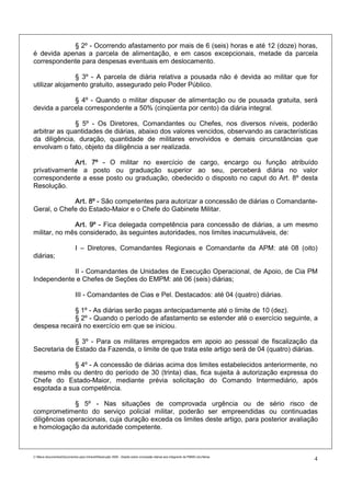 § 2º - Ocorrendo afastamento por mais de 6 (seis) horas e até 12 (doze) horas,
é devida apenas a parcela de alimentação, e em casos excepcionais, metade da parcela
correspondente para despesas eventuais em deslocamento.

               § 3º - A parcela de diária relativa a pousada não é devida ao militar que for
utilizar alojamento gratuito, assegurado pelo Poder Público.

             § 4º - Quando o militar dispuser de alimentação ou de pousada gratuita, será
devida a parcela correspondente a 50% (cinqüenta por cento) da diária integral.

              § 5º - Os Diretores, Comandantes ou Chefes, nos diversos níveis, poderão
arbitrar as quantidades de diárias, abaixo dos valores vencidos, observando as características
da diligência, duração, quantidade de militares envolvidos e demais circunstâncias que
envolvam o fato, objeto da diligência a ser realizada.

             Art. 7º - O militar no exercício de cargo, encargo ou função atribuído
privativamente a posto ou graduação superior ao seu, perceberá diária no valor
correspondente a esse posto ou graduação, obedecido o disposto no caput do Art. 8º desta
Resolução.

             Art. 8º - São competentes para autorizar a concessão de diárias o Comandante-
Geral, o Chefe do Estado-Maior e o Chefe do Gabinete Militar.

              Art. 9º - Fica delegada competência para concessão de diárias, a um mesmo
militar, no mês considerado, às seguintes autoridades, nos limites inacumuláveis, de:

                             I – Diretores, Comandantes Regionais e Comandante da APM: até 08 (oito)
diárias;

            II - Comandantes de Unidades de Execução Operacional, de Apoio, de Cia PM
Independente e Chefes de Seções do EMPM: até 06 (seis) diárias;

                             III - Comandantes de Cias e Pel. Destacados: até 04 (quatro) diárias.

             § 1º - As diárias serão pagas antecipadamente até o limite de 10 (dez).
             § 2º - Quando o período de afastamento se estender até o exercício seguinte, a
despesa recairá no exercício em que se iniciou.

              § 3º - Para os militares empregados em apoio ao pessoal de fiscalização da
Secretaria de Estado da Fazenda, o limite de que trata este artigo será de 04 (quatro) diárias.

             § 4º - A concessão de diárias acima dos limites estabelecidos anteriormente, no
mesmo mês ou dentro do período de 30 (trinta) dias, fica sujeita à autorização expressa do
Chefe do Estado-Maior, mediante prévia solicitação do Comando Intermediário, após
esgotada a sua competência.

              § 5º - Nas situações de comprovada urgência ou de sério risco de
comprometimento do serviço policial militar, poderão ser empreendidas ou continuadas
diligências operacionais, cuja duração exceda os limites deste artigo, para posterior avaliação
e homologação da autoridade competente.



C:Meus documentosDocumentos para IntranetResolução 3559 - Dispõe sobre concessão diárias aos integrants da PMMG.doc/farias
                                                                                                                                4
 