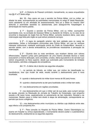 § 6º - A Diretoria de Pessoal controlará, mensalmente, os casos enquadrados
nos §§ 4º e 5º deste artigo.

             Art. 10 - Nos casos em que o servidor da Polícia Militar, civil ou militar, se
afastar da sede, acompanhando as autoridades mencionadas no artigo 8º desta Resolução,
como assistente ou em atividade de assessoramento, fará jus a diária no mesmo valor
atribuído à autoridade assistida ou assessorada, para assegurar-lhe hospedagem e
alimentação de mesmo padrão.

              § 1º - Quando o servidor da Polícia Militar, civil ou militar, acompanhar
autoridades civis, na condição de Assessor Militar ou Ajudante de Ordens, ou no caso de se
encontrar à disposição de órgão fora da Polícia Militar, somente receberá diária, caso esta
indenização seja feita pelo órgão ao qual estiver prestando serviços.

              § 2º - A regra do parágrafo anterior não terá validade para os casos de
solenidades, visitas e homenagens promovidas pela Polícia Militar, em que se verifique
interesse institucional, mediante autorização prévia do Chefe do Estado-Maior, devendo o
servidor adotar, com a devida antecedência, as providências necessárias à percepção da
indenização.

              § 3º - Quando dois ou mais servidores, que recebam diárias com valores
diferenciados, viajarem juntos para participarem de uma mesma atividade técnica e nesta
executarem a mesma atribuição, será concedida, a todos, diária equivalente à do servidor que
estiver enquadrado na faixa superior, desde que autorizado pelo Comandante de Unidade
Intermediária, admitida a delegação de competência.

                             Art. 11 - A diária não é devida nas seguintes situações:

              I - no período de trânsito, ao militar que, por motivo de classificação ou
transferência, tiver que mudar de sede, exceto durante o deslocamento para a nova
localidade;

                             II - quando o deslocamento do militar durar menos de 06 (seis) horas;

                             III - quando o deslocamento se der para localidade onde o militar tem sede;

                             IV - nos deslocamentos em regiões conurbadas;

             V - nos deslocamentos em que o militar sair de sua sede, para cumprir serviço
de escala, previsto na Resolução de Jornada de Trabalho da Corporação, cujo empenho
exceda a 06 (seis) horas, especialmente no policiamento de tipo rodoviário, florestal e de
mananciais. Nestes casos o militar terá direito à etapa de alimentação, correspondente ao
período que durar a diligência;

                VI – nos deslocamentos entre municípios ou distritos cuja distância entre eles
seja inferior a 50 (cinqüenta) Km.

            § 1º - Para consulta no Hospital da Polícia Militar, Centro Odontológico ou
exame em hospital ou clínica especializada, o Comandante deverá avaliar o custo/benefício
do deslocamento, analisando-se os seguintes aspectos:



C:Meus documentosDocumentos para IntranetResolução 3559 - Dispõe sobre concessão diárias aos integrants da PMMG.doc/farias
                                                                                                                                5
 