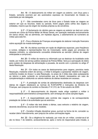 Art. 18 - O deslocamento do militar em viagem ao exterior, com ônus para o
Estado, somente ocorrerá por ato autorizativo expresso do Governador do Estado ou
autoridade por ele delegada.

             § 1º - São consideradas como de ônus para o Estado todas as viagens ao
exterior em que os recursos, totais ou parciais, forem pagos pelos cofres dos órgãos e
entidades, mesmo que de origem de receitas próprias ou de convênios.

               § 2º - O fechamento do câmbio para as viagens ao exterior se dará em conta-
corrente em nome da Polícia Militar de Minas Gerais, em operação realizada exclusivamente
em banco oficial, não se admitindo, em hipótese alguma, o adiantamento de numerário ao
militar para este fim.

              § 3º - Fica a Diretoria de Finanças encarregada de elaborar instrução financeira
sobre aquisição da moeda estrangeira.

             Art. 19 - As diárias ocorridas em razão de diligências especiais, para freqüência
a cursos, estágios e representações fora da Corporação, serão pagas por processo de
despesa ordinário, ou adiantamento concedido diretamente ao servidor (diárias de viagem
antecipadas a comprovar).

              Art. 20 - O militar da reserva ou reformado que se deslocar da localidade onde
reside, por motivo de serviço público estadual da Polícia Militar, fará jus à percepção de diária
para custeio de despesas de alimentação e pousada, de acordo com o previsto no artigo 4º
desta Resolução.

            Art. 21 - Em todos os casos de deslocamentos para viagens, previstos nesta
Resolução, mediante ordem de serviço, o militar é obrigado a apresentar relatório de viagem,
conforme modelo do Anexo I a esta Resolução, no prazo de 3 (três) dias úteis subseqüente
ao retorno a sede, juntando os comprovantes que se fizerem necessários em caso de
complementação e restituindo os valores relativos às diárias recebidas em excesso.

             § 1º - A prestação de contas de adiantamentos destinados às despesas com
diárias de viagem obedecerá as normas do R-AFCA/PM e instruções da Diretoria de
Finanças, sem prejuízo do contido no Decreto nº 41.313, de 19 de outubro de 2000.

              § 2º - O descumprimento do disposto neste artigo sujeitará o militar à
responsabilidade administrativa correspondente, sem embargo de outras sanções legais.

             § 3º - A responsabilidade pelo controle das viagens e da correspondente
prestação de contas é da autoridade que as autorizou.

            § 4º - O militar não terá direito a diárias, caso extravie o relatório de viagem,
devendo devolvê-las, se já as tiver recebido.

              § 5º - Constitui infração disciplinar grave, punível na forma da lei, conceder ou
receber diária indevidamente, sem prejuízo de outras cominações legais.

             Art. 22 - Se a diligência for realizada, por mais de um militar, constar-se-á tal
ato no bloco 1 do relatório, acrescentando-se, após o nome do responsável pela missão, a



C:Meus documentosDocumentos para IntranetResolução 3559 - Dispõe sobre concessão diárias aos integrants da PMMG.doc/farias
                                                                                                                                8
 