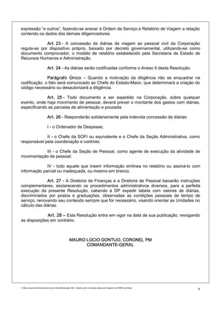 expressão “e outros”, fazendo-se anexar à Ordem de Serviço e Relatório de Viagem a relação
contendo os dados dos demais diligenciadores.

             Art. 23 - A concessão de diárias de viagem ao pessoal civil da Corporação
regula-se por dispositivo próprio, baixado por decreto governamental, utilizando-se como
documento comprovador, o modelo de relatório estabelecido pela Secretaria de Estado de
Recursos Humanos e Administração.

                             Art. 24 - As diárias serão codificadas conforme o Anexo II desta Resolução.

              Parágrafo Único – Quando a motivação da diligência não se enquadrar na
codificação, o fato será comunicado ao Chefe do Estado-Maior, que determinará a criação do
código necessário ou desautorizará a diligência.

             Art. 25 - Todo documento a ser expedido na Corporação, sobre qualquer
evento, onde haja movimento de pessoal, deverá prever o montante dos gastos com diárias,
especificando as parcelas de alimentação e pousada.

                             Art. 26 - Responderão solidariamente pela indevida concessão de diárias:

                             I - o Ordenador de Despesas;

             II - o Chefe da SOFI ou equivalente e o Chefe da Seção Administrativa, como
responsável pela coordenação e controle;

           III - o Chefe da Seção de Pessoal, como agente de execução da atividade de
movimentação de pessoal;

             IV - todo aquele que inserir informação errônea no relatório ou assiná-lo com
informação parcial ou inadequada, ou mesmo em branco.

              Art. 27 - A Diretoria de Finanças e a Diretoria de Pessoal baixarão instruções
complementares, esclarecendo os procedimentos administrativos diversos, para a perfeita
execução da presente Resolução, cabendo à DP expedir tabela com valores de diárias,
discriminados por postos e graduações, observadas as condições pessoais de tempo de
serviço, renovando seu conteúdo sempre que for necessário, visando orientar as Unidades no
cálculo das diárias.

             Art. 28 – Esta Resolução entra em vigor na data de sua publicação, revogando
as disposições em contrário.



                                                      MAURO LÚCIO GONTIJO, CORONEL PM
                                                            COMANDANTE-GERAL




C:Meus documentosDocumentos para IntranetResolução 3559 - Dispõe sobre concessão diárias aos integrants da PMMG.doc/farias
                                                                                                                                9
 