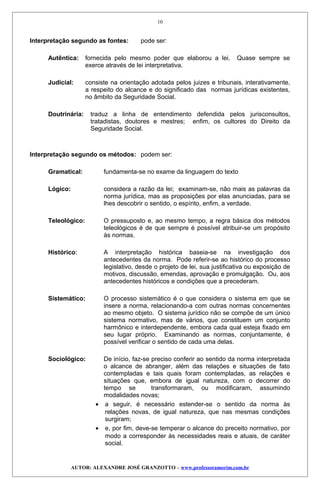 Interpretação segundo as fontes: pode ser:
Autêntica: fornecida pelo mesmo poder que elaborou a lei. Quase sempre se
exerce através de lei interpretativa.
Judicial: consiste na orientação adotada pelos juizes e tribunais, interativamente,
a respeito do alcance e do significado das normas jurídicas existentes,
no âmbito da Seguridade Social.
Doutrinária: traduz a linha de entendimento defendida pelos jurisconsultos,
tratadistas, doutores e mestres; enfim, os cultores do Direito da
Seguridade Social.
Interpretação segundo os métodos: podem ser:
Gramatical: fundamenta-se no exame da linguagem do texto
Lógico: considera a razão da lei; examinam-se, não mais as palavras da
norma jurídica, mas as proposições por elas anunciadas, para se
lhes descobrir o sentido, o espírito, enfim, a verdade.
Teleológico: O pressuposto e, ao mesmo tempo, a regra básica dos métodos
teleológicos é de que sempre é possível atribuir-se um propósito
às normas.
Histórico: A interpretação histórica baseia-se na investigação dos
antecedentes da norma. Pode referir-se ao histórico do processo
legislativo, desde o projeto de lei, sua justificativa ou exposição de
motivos, discussão, emendas, aprovação e promulgação. Ou, aos
antecedentes históricos e condições que a precederam.
Sistemático: O processo sistemático é o que considera o sistema em que se
insere a norma, relacionando-a com outras normas concernentes
ao mesmo objeto. O sistema jurídico não se compõe de um único
sistema normativo, mas de vários, que constituem um conjunto
harmônico e interdependente, embora cada qual esteja fixado em
seu lugar próprio. Examinando as normas, conjuntamente, é
possível verificar o sentido de cada uma delas.
Sociológico: De início, faz-se preciso conferir ao sentido da norma interpretada
o alcance de abranger, além das relações e situações de fato
contempladas e tais quais foram contempladas, as relações e
situações que, embora de igual natureza, com o decorrer do
tempo se transformaram, ou modificaram, assumindo
modalidades novas;
• a seguir, é necessário estender-se o sentido da norma às
relações novas, de igual natureza, que nas mesmas condições
surgiram;
• e, por fim, deve-se temperar o alcance do preceito normativo, por
modo a corresponder às necessidades reais e atuais, de caráter
social.
AUTOR: ALEXANDRE JOSÉ GRANZOTTO – www.professoramorim.com.br
10
 