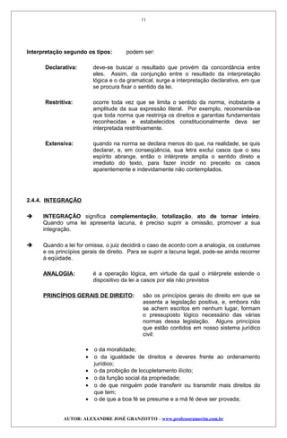 Interpretação segundo os tipos: podem ser:
Declarativa: deve-se buscar o resultado que provém da concordância entre
eles. Assim, da conjunção entre o resultado da interpretação
lógica e o da gramatical, surge a interpretação declarativa, em que
se procura fixar o sentido da lei.
Restritiva: ocorre toda vez que se limita o sentido da norma, inobstante a
amplitude da sua expressão literal. Por exemplo, recomenda-se
que toda norma que restrinja os direitos e garantias fundamentais
reconhecidas e estabelecidos constitucionalmente deva ser
interpretada restritivamente.
Extensiva: quando na norma se declara menos do que, na realidade, se quis
declarar, e, em conseqüência, sua letra exclui casos que o seu
espírito abrange, então o intérprete amplia o sentido direto e
imediato do texto, para fazer incidir no preceito os casos
aparentemente e indevidamente não contemplados.
2.4.4. INTEGRAÇÃO
 INTEGRAÇÃO significa complementação, totalização, ato de tornar inteiro.
Quando uma lei apresenta lacuna, é preciso suprir a omissão, promover a sua
integração.
 Quando a lei for omissa, o juiz decidirá o caso de acordo com a analogia, os costumes
e os princípios gerais de direito. Para se suprir a lacuna legal, pode-se ainda recorrer
à eqüidade.
ANALOGIA: é a operação lógica, em virtude da qual o intérprete estende o
dispositivo da lei a casos por ela não previstos
PRINCÍPIOS GERAIS DE DIREITO: são os princípios gerais do direito em que se
assenta a legislação positiva, e, embora não
se achem escritos em nenhum lugar, formam
o pressuposto lógico necessário das várias
normas dessa legislação. Alguns princípios
que estão contidos em nosso sistema jurídico
civil:
• o da moralidade;
• o da igualdade de direitos e deveres frente ao ordenamento
jurídico;
• o da proibição de locupletamento ilícito;
• o da função social da propriedade;
• o de que ninguém pode transferir ou transmitir mais direitos do
que tem;
• o de que a boa fé se presume e a má fé deve ser provada;
AUTOR: ALEXANDRE JOSÉ GRANZOTTO – www.professoramorim.com.br
11
 