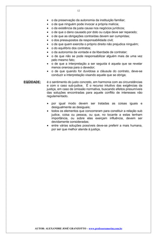 • o da preservação da autonomia da instituição familiar;
• o de que ninguém pode invocar a própria malícia;
• o da existência da justa causa nos negócios jurídicos;
• o de que o dano causado por dolo ou culpa deve ser reparado;
• o de que as obrigações contraídas devem ser cumpridas;
• o dos pressupostos da responsabilidade civil;
• o de que quem exercita o próprio direito não prejudica ninguém;
• o do equilíbrio dos contratos;
• o da autonomia da vontade e da liberdade de contratar;
• o de que não se pode responsabilizar alguém mais de uma vez
pelo mesmo fato;
• o de que a interpretação a ser seguida é aquela que se revelar
menos onerosa para o devedor;
• o de que quando for duvidosa a cláusula do contrato, deve-se
conduzir a interpretação visando aquele que se obriga;
EQÜIDADE: é o sentimento do justo concreto, em harmonia com as circunstâncias
e com o caso sub-judice. É o recurso intuitivo das exigências da
justiça, em caso de omissão normativa, buscando efeitos presumíveis
das soluções encontradas para aquele conflito de interesses não
regulamentado.
• por igual modo devem ser tratadas as coisas iguais e
desigualmente as desiguais;
• todos os elementos que concorreram para constituir a relação sub
judice, coisa ou pessoa, ou que, no tocante a estas tenham
importância, ou sobre elas exerçam influência, devem ser
devidamente consideradas;
• entre várias soluções possíveis deve-se preferir a mais humana,
por ser que melhor atende à justiça.
AUTOR: ALEXANDRE JOSÉ GRANZOTTO – www.professoramorim.com.br
12
 