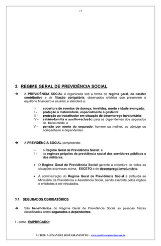 3. REGIME GERAL DE PREVIDÊNCIA SOCIAL
 A PREVIDÊNCIA SOCIAL é organizada sob a forma de regime geral, de caráter
contributivo e de filiação obrigatória, observados critérios que preservem o
equilíbrio financeiro e atuarial, e atenderá a:
I - cobertura de eventos de doença, invalidez, morte e idade avançada;
II - proteção à maternidade, especialmente à gestante;
III - proteção ao trabalhador em situação de desemprego involuntário;
IV - salário-família e auxílio-reclusão para os dependentes dos segurados
de baixa renda; e
V - pensão por morte do segurado, homem ou mulher, ao cônjuge ou
companheiro e dependentes.
 A PREVIDÊNCIA SOCIAL compreende:
I - o Regime Geral de Previdência Social; e
II - os regimes próprios de previdência social dos servidores públicos e
dos militares.
• O Regime Geral de Previdência Social garante a cobertura de todas as
situações expressas acima, EXCETO a de desemprego involuntário.
• A administração do Regime Geral de Previdência Social é atribuída ao
Ministério da Previdência e Assistência Social, sendo exercida pelos órgãos
e entidades a ele vinculados.
3.1. SEGURADOS OBRIGATÓRIOS
 São beneficiários do Regime Geral de Previdência Social as pessoas físicas
classificadas como segurados e dependentes.
I - como EMPREGADO:
AUTOR: ALEXANDRE JOSÉ GRANZOTTO – www.professoramorim.com.br
13
 