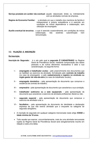 Serviço prestado em caráter não eventual: aquele relacionado direta ou indiretamente
com as atividades normais da empresa.
Regime de Economia Familiar: a atividade em que o trabalho dos membros da família é
indispensável à própria subsistência e é exercido em
condições de mútua dependência e colaboração, sem
utilização de empregado.
Auxílio eventual de terceiros: o que é exercido ocasionalmente, em condições de mútua
colaboração, não existindo subordinação nem
remuneração.
3.2. FILIAÇÃO E INSCRIÇÃO
Da Inscrição
Inscrição do Segurado: é o ato pelo qual o segurado É CADASTRADO no Regime
Geral de Previdência Social, mediante comprovação dos dados
pessoais e de outros elementos necessários e úteis a sua
caracterização, na seguinte forma:
I - empregado e trabalhador avulso - pelo preenchimento dos documentos que
os habilitem ao exercício da atividade, formalizado pelo contrato de trabalho
(no caso de empregado) e pelo cadastramento e registro no sindicato ou
órgão gestor de mão-de-obra (no caso de trabalhador avulso);
II - empregado doméstico - pela apresentação de documento que comprove a
existência de contrato de trabalho;
III - empresário - pela apresentação de documento que caracterize a sua condição;
IV - trabalhador autônomo ou a este equiparado - pela apresentação de
documento que caracterize o exercício de atividade profissional, liberal ou não;
V - segurado especial - pela apresentação de documento que comprove o
exercício de atividade rural; e
VI - facultativo - pela apresentação de documento de identidade e declaração
expressa de que não exerce atividade que o enquadre na categoria de
segurado obrigatório.
• A inscrição do segurado em qualquer categoria mencionada neste artigo EXIGE a
idade mínima de 16 anos.
• Todo aquele que exercer, concomitantemente, mais de uma atividade remunerada
sujeita ao Regime Geral de Previdência Social será obrigatoriamente inscrito em
relação a cada uma delas.
AUTOR: ALEXANDRE JOSÉ GRANZOTTO – www.professoramorim.com.br
17
 