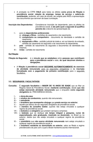 • A anotação na CTPS VALE para todos os efeitos como prova de filiação à
previdência social, relação de emprego, tempo de serviço e salário-de-
contribuição, podendo, em caso de dúvida, ser exigida pelo INSS a apresentação
dos documentos que serviram de base à anotação.
Inscrição dos Dependentes: Considera-se inscrição de dependente, para os efeitos da
previdência social, o ato pelo qual o segurado O qualifica
perante ela e decorre da apresentação de:
I - para os dependentes preferenciais:
a) cônjuge e filhos - certidões de casamento e de nascimento;
b) companheira ou companheiro - documento de identidade e certidão de
casamento;
c) equiparado a filho - certidão judicial de tutela e, em se tratando de enteado,
certidão de casamento do segurado e de nascimento do dependente;
II - pais - certidão de nascimento do segurado e documentos de identidade dos
mesmos;
III - irmão - certidão de nascimento
Da Filiação
Filiação do Segurado: é o vínculo que se estabelece entre pessoas que contribuem
para a previdência social e esta, do qual decorrem direitos e
obrigações.
• A filiação à previdência social DECORRE AUTOMATICAMENTE do exercício
de atividade remunerada para os segurados obrigatórios e da inscrição
formalizada com o pagamento da primeira contribuição para o segurado
facultativo.
3.3. SEGURADOS FACULTATIVOS
Conceito: É segurado facultativo o MAIOR DE 16 ANOS DE IDADE que se filiar ao
Regime Geral de Previdência Social, mediante contribuição, desde que não
esteja exercendo atividade remunerada que o enquadre como segurado
obrigatório da PREVIDÊNCIA SOCIAL.
I - a dona-de-casa;
II - o síndico de condomínio, quando não remunerado;
III - o estudante;
IV - o brasileiro que acompanha cônjuge que presta serviço no exterior;
V - aquele que deixou de ser segurado obrigatório da previdência social;
VI - o membro de conselho tutelar, quando não esteja vinculado a qualquer
regime de previdência social;
VII - o bolsista e o estagiário que prestam serviços a empresa;
VIII - o bolsista que se dedique em tempo integral a pesquisa, curso de
especialização, pós graduação, mestrado ou doutorado, no Brasil ou no
exterior, desde que não esteja vinculado a qualquer regime de previdência
social;
IX - o presidiário que não exerce atividade remunerada nem esteja vinculado a
qualquer regime de previdência social; e
X - o brasileiro residente ou domiciliado no exterior, salvo se filiado a regime
previdenciário de país com o qual o Brasil mantenha acordo internacional.
AUTOR: ALEXANDRE JOSÉ GRANZOTTO – www.professoramorim.com.br
18
 