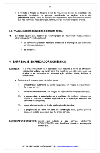 • É vedada a filiação ao Regime Geral de Previdência Social, na qualidade de
segurado facultativo, de pessoa participante de regime próprio de
previdência social, salvo na hipótese de afastamento sem vencimento e desde
que não permitida, nesta condição, contribuição ao respectivo regime próprio.
3.4. TRABALHADORES EXCLUÍDOS DO REGIME GERAL
 São todos aqueles que, dispondo de Regime próprio de Previdência Privada, não são
abrangidos pela Previdência Social:
• os servidores públicos federais, estaduais e municipais (os chamados
servidores estatutários);
• os militares;
4. EMPRESA E EMPREGADOR DOMÉSTICO
EMPRESA: é a firma individual ou a sociedade que assume o risco de atividade
econômica urbana ou rural, com fins lucrativos ou não, bem como os
órgãos e as entidades da administração pública direta, indireta e
fundacional;
• Equipara-se à empresa, para os efeitos legais:
I - o trabalhador autônomo ou a este equiparado, em relação a segurado que
lhe presta serviço;
II - o contribuinte individual, em relação ao segurado que lhe presta serviços;
III - a cooperativa, a associação ou a entidade de qualquer natureza ou
finalidade, inclusive a missão diplomática e a repartição consular de
carreiras estrangeiras;
IV - o operador portuário e o órgão gestor de mão-de-obra;
V - o proprietário ou dono de obra de construção civil, quando pessoa
física, em relação a segurado que lhe presta serviço.
EMPREGADOR DOMÉSTICO: aquele que admite a seu serviço, MEDIANTE
REMUNERAÇÃO, sem finalidade lucrativa, empregado
doméstico.
AUTOR: ALEXANDRE JOSÉ GRANZOTTO – www.professoramorim.com.br
19
 