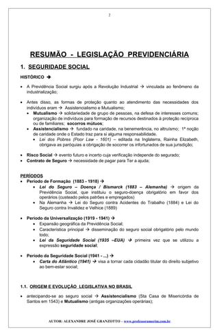 RESUMÃO - LEGISLAÇÃO PREVIDENCIÁRIA
1. SEGURIDADE SOCIAL
HISTÓRICO 
• A Previdência Social surgiu após a Revolução Industrial  vinculada ao fenômeno da
industrialização;
• Antes disso, as formas de proteção quanto ao atendimento das necessidades dos
indivíduos eram  Assistencialismo e Mutualismo;
• Mutualismo  solidariedade de grupo de pessoas, na defesa de interesses comuns;
organização de indivíduos para formação de recursos destinados à proteção recíproca
ou de familiares; socorros mútuos;
• Assistencialismo  fundado na caridade, na benemerência, no altruísmo; 1ª noção
de caridade onde o Estado traz para si alguma responsabilidade.
• Lei dos Pobres (Poor Law - 1601) – editada na Inglaterra, Rainha Elizabeth,
obrigava as paróquias a obrigação de socorrer os infortunados de sua jurisdição;
• Risco Social  evento futuro e incerto cuja verificação independe do segurado;
• Contrato de Seguro  necessidade de pagar para Ter a ajuda;
PERÍODOS
• Período de Formação (1883 - 1918) 
• Lei do Seguro – Doença / Bismarck (1883 – Alemanha)  origem da
Previdência Social, que instituiu o seguro-doença obrigatório em favor dos
operários (custeado pelos patrões e empregados)
• Na Alemanha  Lei do Seguro contra Acidentes do Trabalho (1884) e Lei do
Seguro contra Invalidez e Velhice (1889)
• Período da Universalização (1919 - 1941) 
• Expansão geográfica da Previdência Social;
• Característica principal  disseminação do seguro social obrigatório pelo mundo
todo;
• Lei da Seguridade Social (1935 –EUA)  primeira vez que se utilizou a
expressão seguridade social;
• Período da Seguridade Social (1941 - ...) 
• Carta do Atlântico (1941)  visa a tornar cada cidadão titular do direito subjetivo
ao bem-estar social;
1.1. ORIGEM E EVOLUÇÃO LEGISLATIVA NO BRASIL
• antecipando-se ao seguro social  Assistencialismo (Sta Casa de Misericórdia de
Santos em 1543) e Mutualismo (antigas organizações operárias);
AUTOR: ALEXANDRE JOSÉ GRANZOTTO – www.professoramorim.com.br
2
 
