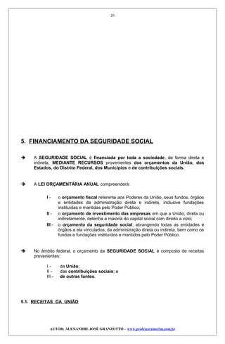 5. FINANCIAMENTO DA SEGURIDADE SOCIAL
 A SEGURIDADE SOCIAL é financiada por toda a sociedade, de forma direta e
indireta, MEDIANTE RECURSOS provenientes dos orçamentos da União, dos
Estados, do Distrito Federal, dos Municípios e de contribuições sociais.
 A LEI ORÇAMENTÁRIA ANUAL compreenderá:
I - o orçamento fiscal referente aos Poderes da União, seus fundos, órgãos
e entidades da administração direta e indireta, inclusive fundações
instituídas e mantidas pelo Poder Público;
II - o orçamento de investimento das empresas em que a União, direta ou
indiretamente, detenha a maioria do capital social com direito a voto;
III - o orçamento da seguridade social, abrangendo todas as entidades e
órgãos a ela vinculados, da administração direta ou indireta, bem como os
fundos e fundações instituídos e mantidos pelo Poder Público.
 No âmbito federal, o orçamento da SEGURIDADE SOCIAL é composto de receitas
provenientes:
I - da União;
II - das contribuições sociais; e
III - de outras fontes.
5.1. RECEITAS DA UNIÃO
AUTOR: ALEXANDRE JOSÉ GRANZOTTO – www.professoramorim.com.br
20
 