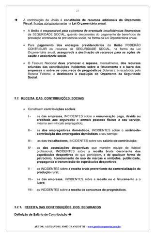  A contribuição da União é constituída de recursos adicionais do Orçamento
Fiscal, fixados obrigatoriamente na Lei Orçamentária anual.
• A União é responsável pela cobertura de eventuais insuficiências financeiras
da SEGURIDADE SOCIAL, quando decorrentes do pagamento de benefícios de
prestação continuada da previdência social, na forma da Lei Orçamentária anual.
• Para pagamento dos encargos previdenciários da União PODERÃO
CONTRIBUIR os recursos da SEGURIDADE SOCIAL, na forma da Lei
Orçamentária anual, assegurada a destinação de recursos para as ações de
saúde e assistência social.
• O Tesouro Nacional deve promover o repasse, mensalmente, dos recursos
oriundos das contribuições incidentes sobre o faturamento e o lucro das
empresas e sobre os concursos de prognósticos (loterias), arrecadados pela
Receita Federal, e destinados à execução do Orçamento da Seguridade
Social.
5.2. RECEITA DAS CONTRIBUIÇÕES SOCIAIS
• Constituem contribuições sociais:
I - as das empresas, INCIDENTES sobre a remuneração paga, devida ou
creditada aos segurados e demais pessoas físicas a seu serviço,
mesmo sem vínculo empregatício;
II - as dos empregadores domésticos, INCIDENTES sobre o salário-de-
contribuição dos empregados domésticos a seu serviço;
III - as dos trabalhadores, INCIDENTES sobre seu salário-de-contribuição;
IV - as das associações desportivas que mantém equipe de futebol
profissional, INCIDENTES sobre a receita bruta decorrente dos
espetáculos desportivos de que participem, e de qualquer forma de
patrocínio, licenciamento de uso de marcas e símbolos, publicidade,
propaganda e transmissão de espetáculos desportivos;
V - as INCIDENTES sobre a receita bruta proveniente da comercialização da
produção rural;
VI - as das empresas, INCIDENTES sobre a receita ou o faturamento e o
lucro;
VIl - as INCIDENTES sobre a receita de concursos de prognósticos.
5.2.1. RECEITA DAS CONTRIBUIÇÕES DOS SEGURADOS
Definição de Salário de Contribuição 
AUTOR: ALEXANDRE JOSÉ GRANZOTTO – www.professoramorim.com.br
21
 