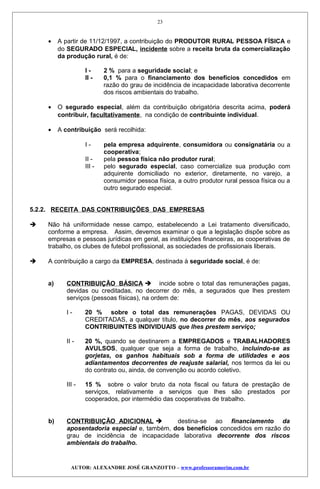 • A partir de 11/12/1997, a contribuição do PRODUTOR RURAL PESSOA FÍSICA e
do SEGURADO ESPECIAL, incidente sobre a receita bruta da comercialização
da produção rural, é de:
I - 2 % para a seguridade social; e
II - 0,1 % para o financiamento dos benefícios concedidos em
razão do grau de incidência de incapacidade laborativa decorrente
dos riscos ambientais do trabalho.
• O segurado especial, além da contribuição obrigatória descrita acima, poderá
contribuir, facultativamente, na condição de contribuinte individual.
• A contribuição será recolhida:
I - pela empresa adquirente, consumidora ou consignatária ou a
cooperativa;
II - pela pessoa física não produtor rural;
III - pelo segurado especial, caso comercialize sua produção com
adquirente domiciliado no exterior, diretamente, no varejo, a
consumidor pessoa física, a outro produtor rural pessoa física ou a
outro segurado especial.
5.2.2. RECEITA DAS CONTRIBUIÇÕES DAS EMPRESAS
 Não há uniformidade nesse campo, estabelecendo a Lei tratamento diversificado,
conforme a empresa. Assim, devemos examinar o que a legislação dispõe sobre as
empresas e pessoas jurídicas em geral, as instituições financeiras, as cooperativas de
trabalho, os clubes de futebol profissional, as sociedades de profissionais liberais.
 A contribuição a cargo da EMPRESA, destinada à seguridade social, é de:
a) CONTRIBUIÇÃO BÁSICA  incide sobre o total das remunerações pagas,
devidas ou creditadas, no decorrer do mês, a segurados que lhes prestem
serviços (pessoas físicas), na ordem de:
I - 20 % sobre o total das remunerações PAGAS, DEVIDAS OU
CREDITADAS, a qualquer título, no decorrer do mês, aos segurados
CONTRIBUINTES INDIVIDUAIS que lhes prestem serviço;
II - 20 %, quando se destinarem a EMPREGADOS e TRABALHADORES
AVULSOS, qualquer que seja a forma de trabalho, incluindo-se as
gorjetas, os ganhos habituais sob a forma de utilidades e aos
adiantamentos decorrentes de reajuste salarial, nos termos da lei ou
do contrato ou, ainda, de convenção ou acordo coletivo.
III - 15 % sobre o valor bruto da nota fiscal ou fatura de prestação de
serviços, relativamente a serviços que lhes são prestados por
cooperados, por intermédio das cooperativas de trabalho.
b) CONTRIBUIÇÃO ADICIONAL  destina-se ao financiamento da
aposentadoria especial e, também, dos benefícios concedidos em razão do
grau de incidência de incapacidade laborativa decorrente dos riscos
ambientais do trabalho.
AUTOR: ALEXANDRE JOSÉ GRANZOTTO – www.professoramorim.com.br
23
 