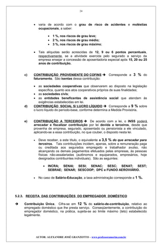 • varia de acordo com o grau de risco de acidentes e moléstias
ocupacionais, a saber:
• 1 %, nos riscos de grau leve;
• 2 %, nos riscos de grau médio;
• 3 %, nos riscos de grau máximo;
• Tais alíquotas serão acrescidas de 12, 9 ou 6 pontos percentuais,
respectivamente, se a atividade exercida pelo segurado a serviço da
empresa ensejar a concessão de aposentadoria especial após 15, 20 ou 25
anos de contribuição.
c) CONTRIBUIÇÃO PROVENIENTE DO COFINS  Corresponde a 3 % do
faturamento. São isentas dessa contribuição:
• as sociedades cooperativas que observarem ao disposto na legislação
específica, quanto aos atos cooperativos próprios de suas finalidades;
• as sociedades civis;
• as entidades beneficentes de assistência social que atendam às
exigências estabelecidas em lei.
d) CONTRIBUIÇÃO SOCIAL S/ LUCRO LÍQUIDO  Corresponde a 9 % sobre
o lucro líquido do período-base, conforme determina a Medida Provisória.
e) CONTRIBUIÇÃO A TERCEIROS  De acordo com a lei, o INSS poderá
arrecadar e fiscalizar contribuição por lei devida a terceiros, desde que
provenha de empresa, segurado, aposentado ou pensionista a ele vinculado,
aplicando-se a essa contribuição, no que couber, o disposto nesta lei.
• Deve receber, a este título, o equivalente a 3,5 % do que arrecadar para
terceiros. Tais contribuições incidem, apenas, sobre a remuneração paga
ou creditada aos segurados empregado e trabalhador avulso, não
alcançando os demais pagamentos efetuados pelas empresas, às pessoas
físicas não-assalariadas (autônomos e equiparados, empresários, hoje
designados contribuintes individuais). São as seguintes:
• INCRA; SENAI; SESI; SENAC; SESC; SENAT; SEST;
SEBRAE; SENAR; SESCOOP; DPC e FUNDO AEROVIÁRIO.
• No caso de Salário-Educação, a taxa administração corresponde a 1 %.
5.2.3. RECEITA DAS CONTRIBUIÇÕES DO EMPREGADOR DOMÉSTICO
 Contribuição Única. Cifra-se em 12 % do salário-de-contribuição, relativo ao
empregado doméstico que lhe presta serviço. Conseqüentemente, a contribuição do
empregador doméstico, na prática, sujeita-se ao limite máximo (teto) estabelecido
legalmente.
AUTOR: ALEXANDRE JOSÉ GRANZOTTO – www.professoramorim.com.br
24
 