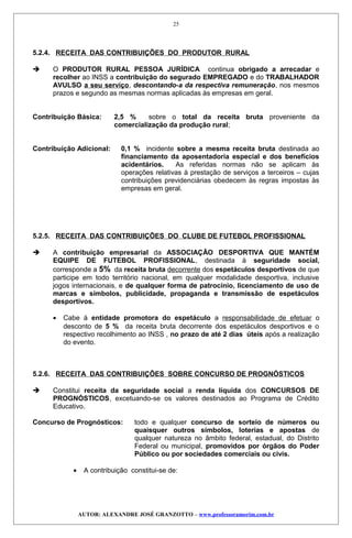 5.2.4. RECEITA DAS CONTRIBUIÇÕES DO PRODUTOR RURAL
 O PRODUTOR RURAL PESSOA JURÍDICA continua obrigado a arrecadar e
recolher ao INSS a contribuição do segurado EMPREGADO e do TRABALHADOR
AVULSO a seu serviço, descontando-a da respectiva remuneração, nos mesmos
prazos e segundo as mesmas normas aplicadas às empresas em geral.
Contribuição Básica: 2,5 % sobre o total da receita bruta proveniente da
comercialização da produção rural;
Contribuição Adicional: 0,1 % incidente sobre a mesma receita bruta destinada ao
financiamento da aposentadoria especial e dos benefícios
acidentários. As referidas normas não se aplicam às
operações relativas à prestação de serviços a terceiros – cujas
contribuições previdenciárias obedecem às regras impostas às
empresas em geral.
5.2.5. RECEITA DAS CONTRIBUIÇÕES DO CLUBE DE FUTEBOL PROFISSIONAL
 A contribuição empresarial da ASSOCIAÇÃO DESPORTIVA QUE MANTÉM
EQUIPE DE FUTEBOL PROFISSIONAL, destinada à seguridade social,
corresponde a 5% da receita bruta decorrente dos espetáculos desportivos de que
participe em todo território nacional, em qualquer modalidade desportiva, inclusive
jogos internacionais, e de qualquer forma de patrocínio, licenciamento de uso de
marcas e símbolos, publicidade, propaganda e transmissão de espetáculos
desportivos.
• Cabe à entidade promotora do espetáculo a responsabilidade de efetuar o
desconto de 5 % da receita bruta decorrente dos espetáculos desportivos e o
respectivo recolhimento ao INSS , no prazo de até 2 dias úteis após a realização
do evento.
5.2.6. RECEITA DAS CONTRIBUIÇÕES SOBRE CONCURSO DE PROGNÓSTICOS
 Constitui receita da seguridade social a renda líquida dos CONCURSOS DE
PROGNÓSTICOS, excetuando-se os valores destinados ao Programa de Crédito
Educativo.
Concurso de Prognósticos: todo e qualquer concurso de sorteio de números ou
quaisquer outros símbolos, loterias e apostas de
qualquer natureza no âmbito federal, estadual, do Distrito
Federal ou municipal, promovidos por órgãos do Poder
Público ou por sociedades comerciais ou civis.
• A contribuição constitui-se de:
AUTOR: ALEXANDRE JOSÉ GRANZOTTO – www.professoramorim.com.br
25
 