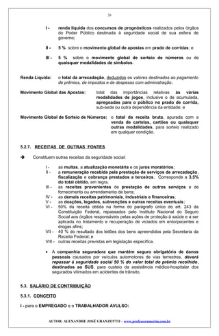 I - renda líquida dos concursos de prognósticos realizados pelos órgãos
do Poder Público destinada à seguridade social de sua esfera de
governo;
II - 5 % sobre o movimento global de apostas em prado de corridas; e
III - 5 % sobre o movimento global de sorteio de números ou de
quaisquer modalidades de símbolos.
Renda Líquida: o total da arrecadação, deduzidos os valores destinados ao pagamento
de prêmios, de impostos e de despesas com administração;
Movimento Global das Apostas: total das importâncias relativas às várias
modalidades de jogos, inclusive o de acumulada,
apregoadas para o público no prado de corrida,
sub-sede ou outra dependência da entidade; e
Movimento Global de Sorteio de Números: o total da receita bruta, apurada com a
venda de cartelas, cartões ou quaisquer
outras modalidades, para sorteio realizado
em qualquer condição.
5.2.7. RECEITAS DE OUTRAS FONTES
 Constituem outras receitas da seguridade social:
I - as multas, a atualização monetária e os juros moratórios;
II - a remuneração recebida pela prestação de serviços de arrecadação,
fiscalização e cobrança prestados a terceiros. Corresponde a 3,5%
do total obtido, em regra.
III - as receitas provenientes de prestação de outros serviços e de
fornecimento ou arrendamento de bens;
IV - as demais receitas patrimoniais, industriais e financeiras;
V - as doações, legados, subvenções e outras receitas eventuais;
VI - 50% da receita obtida na forma do parágrafo único do art. 243 da
Constituição Federal, repassados pelo Instituto Nacional do Seguro
Social aos órgãos responsáveis pelas ações de proteção à saúde e a ser
aplicada no tratamento e recuperação de viciados em entorpecentes e
drogas afins;
VII - 40 % do resultado dos leilões dos bens apreendidos pela Secretaria da
Receita Federal; e
VIII - outras receitas previstas em legislação específica.
• A companhia seguradora que mantém seguro obrigatório de danos
pessoais causados por veículos automotores de vias terrestres, deverá
repassar à seguridade social 50 % do valor total do prêmio recolhido,
destinados ao SUS, para custeio da assistência médico-hospitalar dos
segurados vitimados em acidentes de trânsito.
5.3. SALÁRIO DE CONTRIBUIÇÃO
5.3.1. CONCEITO
I - para o EMPREGADO e o TRABALHADOR AVULSO:
AUTOR: ALEXANDRE JOSÉ GRANZOTTO – www.professoramorim.com.br
26
 
